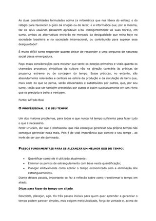 As duas possibilidades formuladas acima (a informática que nos libera do esforço e do
relógio para favorecer o gozo da criação ou do lazer; e a informática que, por si mesma,
faz os seus usuários passarem agradável e/ou indeligentemente as suas horas), em
suma, ambas as alternativas entrarão no mercado da desigualdade que reina hoje na
sociedade brasileira e na sociedade internacional, ou contribuirão para superar essa
desigualdade?
É muito difícil tanto responder quanto deixar de responder a uma pergunta de natureza
social dessa envergadura.
Faço essas considerações para mostrar que tanto os desejos primeiros e vitais quanto os
chamados processos simbólicos da cultura vão na direção contrária às práticas de
poupança extrema ou de contagem do tempo. Essas práticas, no entanto, são
absolutamente relevantes e centrais na esfera da produção e da circulação de bens que,
mais cedo do que se pensa, serão descartados e substituídos por outros, que, por seu
turno, terão que ser também preteridos por outros e assim sucessivamente em um ritmo
que se precipita e beira a vertigem.
Fonte: Alfredo Bosi
O PROFISSIONAL E O SEU TEMPO:
Um dos maiores problemas, para todos e que nunca há tempo suficiente para fazer tudo
o que é necessário.
Peter Drucker, diz que o profissional que não consegue gerenciar seu próprio tempo não
consegue gerenciar nada mais. Pois é de vital importância que domine o seu tempo , ao
invés de ser por ele dominado.
PASSOS FUNDAMENTAIS PARA SE ALCANÇAR UM MELHOR USO DO TEMPO:
• Quantificar como ele é utilizado atualmente;
• Eliminar os pontos de estrangulamento com base nesta quantificação;
• Planejar efetivamente como aplicar o tempo economizado com a eliminação dos
estrangulamentos.
Diante desses passos, importante se faz a reflexão sobre como transformar o tempo em
aliado.
Dicas para fazer do tempo um aliado
Descobrir, planejar, agir. Os três passos iniciais para quem quer aprender a gerenciar o
tempo podem parecer simples, mas exigem meticulosidade, força de vontade e, acima de
 