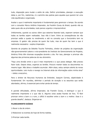 tudo, disposição para mudar o estilo de vida. Definir prioridades, planejar a execução
delas e, por fim, realizá-las, é o caminho das pedras para aqueles que querem ter uma
vida equilibrada e organizada.
Avaliar o que é realmente importante é fundamental para gerenciar o tempo. De acordo
com o consultor Marco Antônio Imperador, da Franklin Covey do Brasil, quando não se
sabe quais são as prioridades, tudo parece urgente e imprescindível.
Infelizmente, quando os outros vêem que estamos fazendo tudo, esperam sempre que
todas as tarefas sejam realizadas. Isso não é bom. Entre as conseqüências de não
priorizar estão a queda no rendimento e até no conceito que o funcionário tem na
empresa. O gestor não precisa de quem faz tudo, mas de quem faz bem o que é
realmente necessário - explica Imperador.
Gerente de projetos da Deloitte Touche Tohmatsu, diretor de projetos da organização
não-governamental Labore e vice-presidente do Instituto de Gerenciamento de Projetos,
Américo Pinto têm diversas ocupações durante o dia. Por isso, planejar e priorizar são
algumas das primeiras palavras do seu dicionário.
“Faço uma divisão entre o que é mais importante e o que posso delegar. Não preciso
fazer tudo. Depois disso, organizo as tarefas. Procuro manter todos os documentos no
mesmo lugar. Não deixo o trabalho acumular. Além disso, estou sempre atento às novas
oportunidades. Leio muito e navego na Internet atrás de informações sobre minha área”
- relata o executivo.
Para o diretor de Recursos Humanos da Embratel, Joaquim Correia, objetividade é
fundamental. Em reuniões, delimitar o período de duração e os assuntos que serão
abordados, afirma, é essencial para evitar perda de tempo.
A grande dificuldade, afirma Imperador, da Franklin Covey, é distinguir o que é
realmente importante e o que não é. Alguma coisa acaba ficando de fora. "É fácil
priorizar entre o bom e o ruim, o difícil é escolher entre o bom e o melhor. Esse é o
grande desafio", destaca. Organize-se
PLANEJAMENTO DIÁRIO
1-Rever o dia de ontem.
2-Relacionar os eventos de hoje de forma realista.
3-Priorizar cada tarefa.
 