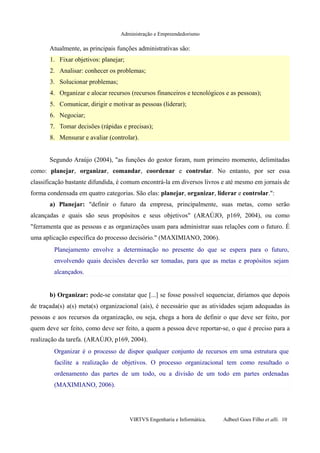 Administração e Empreendedorismo
Atualmente, as principais funções administrativas são:
1. Fixar objetivos: planejar;
2. Analisar: conhecer os problemas;
3. Solucionar problemas;
4. Organizar e alocar recursos (recursos financeiros e tecnológicos e as pessoas);
5. Comunicar, dirigir e motivar as pessoas (liderar);
6. Negociar;
7. Tomar decisões (rápidas e precisas);
8. Mensurar e avaliar (controlar).
Segundo Araújo (2004), "as funções do gestor foram, num primeiro momento, delimitadas
como: planejar, organizar, comandar, coordenar e controlar. No entanto, por ser essa
classificação bastante difundida, é comum encontrá-la em diversos livros e até mesmo em jornais de
forma condensada em quatro categorias. São elas: planejar, organizar, liderar e controlar.":
a) Planejar: "definir o futuro da empresa, principalmente, suas metas, como serão
alcançadas e quais são seus propósitos e seus objetivos" (ARAÚJO, p169, 2004), ou como
"ferramenta que as pessoas e as organizações usam para administrar suas relações com o futuro. É
uma aplicação específica do processo decisório." (MAXIMIANO, 2006).
Planejamento envolve a determinação no presente do que se espera para o futuro,
envolvendo quais decisões deverão ser tomadas, para que as metas e propósitos sejam
alcançados.
b) Organizar: pode-se constatar que [...] se fosse possível sequenciar, diríamos que depois
de traçada(s) a(s) meta(s) organizacional (ais), é necessário que as atividades sejam adequadas às
pessoas e aos recursos da organização, ou seja, chega a hora de definir o que deve ser feito, por
quem deve ser feito, como deve ser feito, a quem a pessoa deve reportar-se, o que é preciso para a
realização da tarefa. (ARAÚJO, p169, 2004).
Organizar é o processo de dispor qualquer conjunto de recursos em uma estrutura que
facilite a realização de objetivos. O processo organizacional tem como resultado o
ordenamento das partes de um todo, ou a divisão de um todo em partes ordenadas
(MAXIMIANO, 2006).
VIRTVS Engenharia e Informática. Adbeel Goes Filho et alli. 10
 