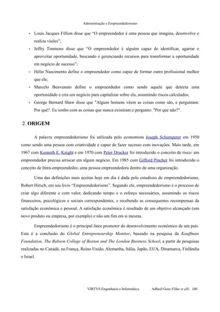Administração e Empreendedorismo
• Louis Jacques Fillion disse que “O empreendedor é uma pessoa que imagina, desenvolve e
realiza visões”;
• Jeffry Timmons disse que “O empreendedor é alguém capaz de identificar, agarrar e
aproveitar oportunidade, buscando e gerenciando recursos para transformar a oportunidade
em negócio de sucesso”;
• Hélio Nascimento define o empreendedor como capaz de formar outro profissional melhor
que ele;
• Marcelo Benvenuto define o empreendedor como sendo aquele que detecta uma
oportunidade e cria um negócio para capitalizar sobre ela, assumindo riscos calculados;
• George Bernard Shaw disse que "Alguns homens vêem as coisas como são, e perguntam:
Por quê?. Eu sonho com as coisas que nunca existiram e pergunto: "Por que não?".
2.2. ORIGEMORIGEM
A palavra empreendedorismo foi utilizada pelo economista Joseph Schumpeter em 1950
como sendo uma pessoa com criatividade e capaz de fazer sucesso com inovações. Mais tarde, em
1967 com Kenneth E. Knight e em 1970 com Peter Drucker foi introduzido o conceito de risco: um
empreendedor precisa arriscar em algum negócio. Em 1985 com Gifford Pinchot foi introduzido o
conceito de Intra-empreendedor, uma pessoa empreendedora dentro de uma organização.
Uma das definições mais aceitas hoje em dia é dada pelo estudioso de empreendedorismo,
Robert Hirsch, em seu livro “Empreendedorismo”. Segundo ele, empreendedorismo é o processo de
criar algo diferente e com valor, dedicando tempo e o esforço necessários, assumindo os riscos
financeiros, psicológicos e sociais correspondentes, e recebendo as consequentes recompensas da
satisfação econômica e pessoal. A satisfação econômica é resultado de um objetivo alcançado (um
novo produto ou empresa, por exemplo) e não um fim em si mesma.
Empreendedorismo é o principal fator promotor do desenvolvimento econômico de um país.
Esta é a conclusão do Global Entrepreneurship Monitor, baseado na pesquisa da Kauffman
Foundation, The Babson College of Boston and The London Business School, a partir de pesquisas
realizadas no Canadá, na França, Reino Unido, Alemanha, Itália, Japão, EUA, Dinamarca, Finlândia
e Israel.
VIRTVS Engenharia e Informática. Adbeel Goes Filho et alli. 100
 