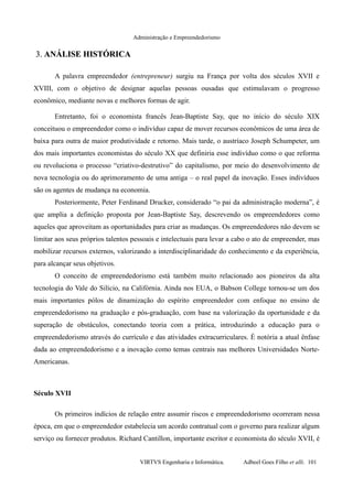 Administração e Empreendedorismo
3.3. ANÁLISE HISTÓRICAANÁLISE HISTÓRICA
A palavra empreendedor (entrepreneur) surgiu na França por volta dos séculos XVII e
XVIII, com o objetivo de designar aquelas pessoas ousadas que estimulavam o progresso
econômico, mediante novas e melhores formas de agir.
Entretanto, foi o economista francês Jean-Baptiste Say, que no início do século XIX
conceituou o empreendedor como o indivíduo capaz de mover recursos econômicos de uma área de
baixa para outra de maior produtividade e retorno. Mais tarde, o austríaco Joseph Schumpeter, um
dos mais importantes economistas do século XX que definiria esse indivíduo como o que reforma
ou revoluciona o processo “criativo-destrutivo” do capitalismo, por meio do desenvolvimento de
nova tecnologia ou do aprimoramento de uma antiga – o real papel da inovação. Esses indivíduos
são os agentes de mudança na economia.
Posteriormente, Peter Ferdinand Drucker, considerado “o pai da administração moderna”, é
que amplia a definição proposta por Jean-Baptiste Say, descrevendo os empreendedores como
aqueles que aproveitam as oportunidades para criar as mudanças. Os empreendedores não devem se
limitar aos seus próprios talentos pessoais e intelectuais para levar a cabo o ato de empreender, mas
mobilizar recursos externos, valorizando a interdisciplinaridade do conhecimento e da experiência,
para alcançar seus objetivos.
O conceito de empreendedorismo está também muito relacionado aos pioneiros da alta
tecnologia do Vale do Silício, na Califórnia. Ainda nos EUA, o Babson College tornou-se um dos
mais importantes pólos de dinamização do espírito empreendedor com enfoque no ensino de
empreendedorismo na graduação e pós-graduação, com base na valorização da oportunidade e da
superação de obstáculos, conectando teoria com a prática, introduzindo a educação para o
empreendedorismo através do currículo e das atividades extracurriculares. É notória a atual ênfase
dada ao empreendedorismo e a inovação como temas centrais nas melhores Universidades Norte-
Americanas.
Século XVII
Os primeiros indícios de relação entre assumir riscos e empreendedorismo ocorreram nessa
época, em que o empreendedor estabelecia um acordo contratual com o governo para realizar algum
serviço ou fornecer produtos. Richard Cantillon, importante escritor e economista do século XVII, é
VIRTVS Engenharia e Informática. Adbeel Goes Filho et alli. 101
 