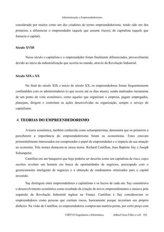 Administração e Empreendedorismo
considerado por muitos como um dos criadores do termo empreendedorismo, tendo sido um dos
primeiros a diferenciar o empreendedor (aquele que assume riscos), do capitalista (aquele que
fornecia o capital).
Século XVIII
Nesse século o capitalista e o empreendedor foram finalmente diferenciados, provavelmente
devido ao início da industrialização que ocorria no mundo, através da Revolução Industrial.
Século XIX e XX
No final do século XIX e início do século XX, os empreendedores foram frequentemente
confundidos com os administradores (o que ocorre até os dias atuais), sendo analisados meramente
de um ponto de vista econômico, como aqueles que organizam a empresa, pagam empregados,
planejam, dirigem e controlam as ações desenvolvidas na organização, sempre a serviço do
capitalismo.
4.4. TEORIAS DO EMPREENDEDORISMOTEORIAS DO EMPREENDEDORISMO
A teoria econômica, também conhecida como schumpeteriana, demonstra que os primeiros a
perceberem a importância do empreendedorismo foram os economistas. Estes estavam
primordialmente interessados em compreender o papel do empreendedor e o impacto da sua atuação
na economia. Três nomes destacam-se nessa teoria: Richard Cantillon, Jean Baptiste Say e Joseph
Schumpeter.
Cantillon era um banqueiro que hoje poderia ser descrito como um capitalista de risco, cujos
escritos revelam um homem em busca de oportunidades de negócios, preocupado com o
gerenciamento inteligente de negócios e a obtenção de rendimentos otimizados para o capital
investido.
Say distinguiu entre empreendedores e capitalistas e os lucros de cada um. Say considerava
o desenvolvimento econômico como resultado da criação de novos empreendimentos e ansiava pela
expansão da Revolução Industrial inglesa na França. Cantillon e Say consideravam os
empreendedores como pessoas que corriam riscos, basicamente porque investiam seu próprio
dinheiro. Na visão de Cantillon, os empreendedores compravam matéria prima, por certo preço com
VIRTVS Engenharia e Informática. Adbeel Goes Filho et alli. 102
 