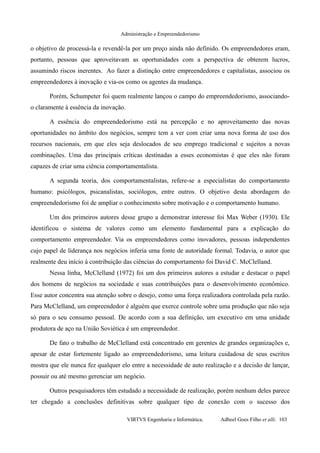 Administração e Empreendedorismo
o objetivo de processá-la e revendê-la por um preço ainda não definido. Os empreendedores eram,
portanto, pessoas que aproveitavam as oportunidades com a perspectiva de obterem lucros,
assumindo riscos inerentes. Ao fazer a distinção entre empreendedores e capitalistas, associou os
empreendedores à inovação e via-os como os agentes da mudança.
Porém, Schumpeter foi quem realmente lançou o campo do empreendedorismo, associando-
o claramente à essência da inovação.
A essência do empreendedorismo está na percepção e no aproveitamento das novas
oportunidades no âmbito dos negócios, sempre tem a ver com criar uma nova forma de uso dos
recursos nacionais, em que eles seja deslocados de seu emprego tradicional e sujeitos a novas
combinações. Uma das principais críticas destinadas a esses economistas é que eles não foram
capazes de criar uma ciência comportamentalista.
A segunda teoria, dos comportamentalistas, refere-se a especialistas do comportamento
humano: psicólogos, psicanalistas, sociólogos, entre outros. O objetivo desta abordagem do
empreendedorismo foi de ampliar o conhecimento sobre motivação e o comportamento humano.
Um dos primeiros autores desse grupo a demonstrar interesse foi Max Weber (1930). Ele
identificou o sistema de valores como um elemento fundamental para a explicação do
comportamento empreendedor. Via os empreendedores como inovadores, pessoas independentes
cujo papel de liderança nos negócios inferia uma fonte de autoridade formal. Todavia, o autor que
realmente deu início à contribuição das ciências do comportamento foi David C. McClelland.
Nessa linha, McClelland (1972) foi um dos primeiros autores a estudar e destacar o papel
dos homens de negócios na sociedade e suas contribuições para o desenvolvimento econômico.
Esse autor concentra sua atenção sobre o desejo, como uma força realizadora controlada pela razão.
Para McClelland, um empreendedor é alguém que exerce controle sobre uma produção que não seja
só para o seu consumo pessoal. De acordo com a sua definição, um executivo em uma unidade
produtora de aço na União Soviética é um empreendedor.
De fato o trabalho de McClelland está concentrado em gerentes de grandes organizações e,
apesar de estar fortemente ligado ao empreendedorismo, uma leitura cuidadosa de seus escritos
mostra que ele nunca fez qualquer elo entre a necessidade de auto realização e a decisão de lançar,
possuir ou até mesmo gerenciar um negócio.
Outros pesquisadores têm estudado a necessidade de realização, porém nenhum deles parece
ter chegado a conclusões definitivas sobre qualquer tipo de conexão com o sucesso dos
VIRTVS Engenharia e Informática. Adbeel Goes Filho et alli. 103
 