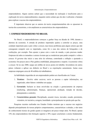 Administração e Empreendedorismo
empreendedores. Alguns autores acham que a necessidade de realização é insuficiente para a
explicação de novos empreendimentos; enquanto outros acham que ela não é suficiente o bastante
para explicar o sucesso dos empreendedores.
É importante observar que os autores da teoria comportamentalista não se opuseram às
teorias dos economistas, e sim ampliaram as características dos empreendedores.
5.5. EMPREENDEDORISMO NO BRASILEMPREENDEDORISMO NO BRASIL
No Brasil, o empreendedorismo começou a ganhar força na década de 1990, durante a
abertura da economia. A entrada de produtos importados ajudou a controlar os preços, uma
condição importante para o país voltar a crescer, mas trouxe problemas para alguns setores que não
conseguiam competir com os importados, como foi o caso dos setores de brinquedos e de
confecções, por exemplo. Para ajustar o passo com o resto do mundo, o país precisou mudar.
Empresas de todos os tamanhos e setores tiveram que se modernizar para poder competir e voltar a
crescer. O governo deu início a uma série de reformas, controlando a inflação e ajustando a
economia. Em poucos anos o País ganhou estabilidade, planejamento e respeito. A economia voltou
a crescer. Só no ano 2000, surgiu um milhão de novos postos de trabalho. Investidores de outros
países voltaram a aplicar seu dinheiro no Brasil e as exportações aumentaram. Juntas essas
empresas empregam cerca de 40 milhões de trabalhadores.
As habilidades requeridas de um empreendedor podem ser classificadas em 3 áreas:
1. Técnicas: Envolve saber escrever, ouvir as pessoas e captar informações, ser
organizado, saber liderar e trabalhar em equipe;
2. Gerenciais: Incluem as áreas envolvidas na criação e gerenciamento da empresa
(marketing, administração, finanças, operacional, produção, tomada de decisão,
planejamento e controle);
3. Características pessoais: Disciplinado, assumir riscos, inovador, ousado, persistente,
visionário, ter iniciativa, coragem, humildade e principalmente ter paixão pelo que faz.
Pesquisas recentes realizadas nos Estados Unidos mostram que o sucesso nos negócios
depende principalmente de nossos próprios comportamentos, características e atitudes, e não tanto
do conhecimento técnico de gestão quanto se imaginava até pouco tempo atrás. No Brasil, apenas
14% dos empreendedores têm formação superior e 30% sequer concluíram o ensino fundamental,
VIRTVS Engenharia e Informática. Adbeel Goes Filho et alli. 104
 
