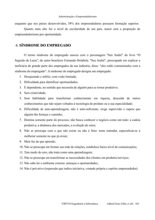 Administração e Empreendedorismo
enquanto que nos países desenvolvidos, 58% dos empreendedores possuem formação superior.
Quanto mais alto for o nível de escolaridade de um país, maior será a proporção de
empreendedorismo por oportunidade.
6.6. SÍNDROME DO EMPREGADOSÍNDROME DO EMPREGADO
O termo síndrome do empregado nasceu com o personagem "Seu André" do livro “O
Segredo de Luísa”, do autor brasileiro Fernando Dolabela. "Seu André", preocupado em explicar a
ineficácia de grande parte dos empregados da sua indústria, disse: "eles estão contaminados com a
síndrome do empregado". A síndrome do empregado designa um empregado:
1. Desajustado e infeliz, com visão limitada;
2. Dificuldade para identificar oportunidades;
3. É dependente, no sentido que necessita de alguém para se tornar produtivo;
4. Sem criatividade;
5. Sem habilidade para transformar conhecimento em riqueza, descuida de outros
conhecimentos que não sejam voltados à tecnologia do produto ou a sua especialidade;
6. Dificuldade de auto-aprendizagem, não é auto-suficiente, exige supervisão e espera que
alguém lhe forneça o caminho;
7. Domina somente parte do processo, não busca conhecer o negócio como um todo: a cadeia
produtiva, a dinâmica dos mercados, a evolução do setor;
8. Não se preocupa com o que não existe ou não é feito: tenta entender, especializar-se a
melhorar somente no que já existe;
9. Mais faz do que aprende;
10. Não se preocupa em formar sua rede de relações, estabelece baixo nível de comunicações;
11. Tem medo do erro, não trata como uma aprendizagem;
12. Não se preocupa em transformar as necessidades dos clientes em produtos/serviços;
13. Não sabe ler o ambiente externo: ameaças e oportunidades;
14. Não é pró-ativo (expressão que indica iniciativa, vontade própria e espírito empreendedor).
VIRTVS Engenharia e Informática. Adbeel Goes Filho et alli. 105
 