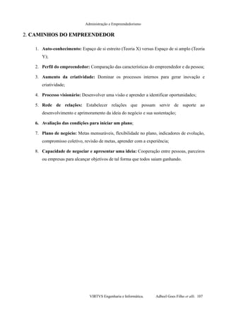 Administração e Empreendedorismo
2.2. CAMINHOS DO EMPREENDEDORCAMINHOS DO EMPREENDEDOR
1. Auto-conhecimento: Espaço de si estreito (Teoria X) versus Espaço de si amplo (Teoria
Y);
2. Perfil do empreendedor: Comparação das características do empreendedor e da pessoa;
3. Aumento da criatividade: Dominar os processos internos para gerar inovação e
criatividade;
4. Processo visionário: Desenvolver uma visão e aprender a identificar oportunidades;
5. Rede de relações: Estabelecer relações que possam servir de suporte ao
desenvolvimento e aprimoramento da ideia do negócio e sua sustentação;
6. Avaliação das condições para iniciar um plano;
7. Plano de negócio: Metas mensuráveis, flexibilidade no plano, indicadores de evolução,
compromisso coletivo, revisão de metas, aprender com a experiência;
8. Capacidade de negociar e apresentar uma ideia: Cooperação entre pessoas, parceiros
ou empresas para alcançar objetivos de tal forma que todos saiam ganhando.
VIRTVS Engenharia e Informática. Adbeel Goes Filho et alli. 107
 