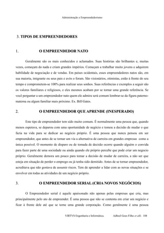 Administração e Empreendedorismo
3.3. TIPOS DE EMPREENDEDORESTIPOS DE EMPREENDEDORES
1.1. O EMPREENDEDOR NATOO EMPREENDEDOR NATO
Geralmente são os mais conhecidos e aclamados. Suas histórias são brilhantes e, muitas
vezes, começam do nada e criam grandes impérios. Começam a trabalhar muito jovens e adquirem
habilidade de negociação e de vendas. Em países ocidentais, esses empreendedores natos são, em
sua maioria, imigrante ou seus pais e avós o foram. São visionários, otimistas, estão à frente do seu
tempo e comprometem-se 100% para realizar seus sonhos. Suas referências e exemplos a seguir são
os valores familiares e religiosos, e eles mesmos acabam por se tornar uma grande referência. Se
você perguntar a um empreendedor nato quem ele admira será comum lembrar-se da figura paterno-
materna ou algum familiar mais próximo. Ex. Bill Gates.
2.2. O EMPREENDEDOR QUE APRENDE (INESPERADO)O EMPREENDEDOR QUE APRENDE (INESPERADO)
Este tipo de empreendedor tem sido muito comum. É normalmente uma pessoa que, quando
menos esperava, se deparou com uma oportunidade de negócio e tomou a decisão de mudar o que
fazia na vida para se dedicar ao negócio próprio. É uma pessoa que nunca pensou em ser
empreendedor, que antes de se tornar um via a alternativa de carreira em grandes empresas como a
única possível. O momento de disparo ou de tomada de decisão ocorre quando alguém o convida
para fazer parte de uma sociedade ou ainda quando ele próprio percebe que pode criar um negocio
próprio. Geralmente demora um pouco para tomar a decisão de mudar de carreira, a não ser que
esteja em situação de perder o emprego ou já tenha sido demitido. Antes de se tornar empreendedor,
acreditava que não gostava de assumir riscos. Tem de aprender a lidar com as novas situações e se
envolver em todas as atividades de um negócio próprio.
3.3. O EMPREENDEDOR SERIAL (CRIA NOVOS NEGÓCIOS)O EMPREENDEDOR SERIAL (CRIA NOVOS NEGÓCIOS)
O Empreendedor serial é aquele apaixonado não apenas pelas empresas que cria, mas
principalmente pelo ato de empreender. É uma pessoa que não se contenta em criar um negócio e
ficar à frente dele até que se torne uma grande corporação. Como geralmente é uma pessoa
VIRTVS Engenharia e Informática. Adbeel Goes Filho et alli. 108
 