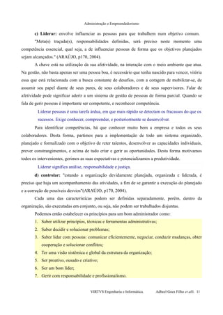 Administração e Empreendedorismo
c) Liderar: envolve influenciar as pessoas para que trabalhem num objetivo comum.
"Meta(s) traçada(s), responsabilidades definidas, será preciso neste momento uma
competência essencial, qual seja, a de influenciar pessoas de forma que os objetivos planejados
sejam alcançados." (ARAÚJO, p170, 2004).
A chave está na utilização da sua afetividade, na interação com o meio ambiente que atua.
Na gestão, não basta apenas ser uma pessoa boa, é necessário que tenha nascido para vencer, vitória
essa que está relacionada com a busca constante de desafios, com a coragem de mobilizar-se, de
assumir seu papel diante de seus pares, de seus colaboradores e de seus supervisores. Falar de
afetividade pode significar aderir a um sistema de gestão de pessoas de forma parcial. Quando se
fala de gerir pessoas é importante ser competente, e reconhecer competência.
Liderar pessoas é uma tarefa árdua, em que mais rápido se detectam os fracassos do que os
sucessos. Exige conhecer, compreender, e posteriormente se desenvolver.
Para identificar competências, há que conhecer muito bem a empresa e todos os seus
colaboradores. Desta forma, partimos para a implementação de todo um sistema organizado,
planejado e formalizado com o objetivo de reter talentos, desenvolver as capacidades individuais,
prever constrangimentos, e acima de tudo criar e gerir as oportunidades. Desta forma motivamos
todos os intervenientes, gerimos as suas expectativas e potencializamos a produtividade.
Liderar significa análise, responsabilidade e justiça.
d) controlar: "estando a organização devidamente planejada, organizada e liderada, é
preciso que haja um acompanhamento das atividades, a fim de se garantir a execução do planejado
e a correção de possíveis desvios"(ARAÚJO, p170, 2004).
Cada uma das características podem ser definidas separadamente, porém, dentro da
organização, são executadas em conjunto, ou seja, não podem ser trabalhados disjuntas.
Podemos então estabelecer os princípios para um bom administrador como:
1. Saber utilizar princípios, técnicas e ferramentas administrativas;
2. Saber decidir e solucionar problemas;
3. Saber lidar com pessoas: comunicar eficientemente, negociar, conduzir mudanças, obter
cooperação e solucionar conflitos;
4. Ter uma visão sistêmica e global da estrutura da organização;
5. Ser proativo, ousado e criativo;
6. Ser um bom líder;
7. Gerir com responsabilidade e profissionalismo.
VIRTVS Engenharia e Informática. Adbeel Goes Filho et alli. 11
 
