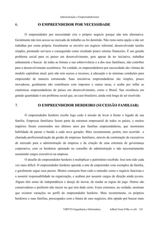 Administração e Empreendedorismo
6.6. O EMPREENDEDOR POR NECESSIDADEO EMPREENDEDOR POR NECESSIDADE
O empreendedor por necessidade cria o próprio negócio porque não tem alternativa.
Geralmente não tem acesso ao mercado de trabalho ou foi demitido. Não resta outra opção a não ser
trabalhar por conta própria. Geralmente se envolve em negócio informal, desenvolvendo tarefas
simples, prestando serviços e conseguindo como resultado pouco retorno financeiro. É um grande
problema social para os países em desenvolvimento, pois apesar de ter iniciativa, trabalhar
arduamente e buscar de todas as formas a sua sobrevivência e a dos seus familiares, não contribui
para o desenvolvimento econômico. Na verdade, os empreendedores por necessidade são vitimas do
modelo capitalista atual, pois não tem acesso a recursos, à educação e às mínimas condições para
empreender de maneira estruturada. Suas iniciativas empreendedoras são simples, pouco
inovadoras, geralmente não contribuem com impostos e outras taxas, e acaba por inflar as
estatísticas empreendedoras de países em desenvolvimento, como o Brasil. Sua existência em
grande quantidade é um problema social que, no caso brasileiro, ainda está longe de ser resolvido.
7.7. O EMPREENDEDOR HERDEIRO (SUCESSÃO FAMILIAR)O EMPREENDEDOR HERDEIRO (SUCESSÃO FAMILIAR)
O empreendedor herdeiro recebe logo cedo à missão de levar à frente o legado de sua
família. Empresas familiares fazem parte da estrutura empresarial de todos os países, e muitos
impérios foram construídos nos últimos anos por famílias empreendedoras, que mostraram
habilidade de passar o bastão a cada nova geração. Mais recentemente, porém, tem ocorrido a
chamada profissionalização da gestão de empresas familiares, através da contratação de executivos
de mercado para a administração da empresa e da criação de uma estrutura de governança
corporativa, com os herdeiros opinando no conselho de administração e não necessariamente
assumindo cargos executivos na empresa.
O desafio do empreendedor herdeiro é multiplicar o patrimônio recebido. Isso tem sido cada
vez mais difícil. O empreendedor herdeiro aprende a arte de empreender com exemplos da família,
e geralmente segue seus passos. Muitos começam bem cedo a entender como o negócio funciona e
a assumir responsabilidade na organização, e acabam por assumir cargos de direção ainda jovens.
Alguns têm senso de independência e desejo de inovar, de mudar as regras do jogo. Outros são
conservadores e preferem não mexer no que tem dado certo. Esses extremos, na verdade, mostram
que existem variações no perfil do empreendedor herdeiro. Mais recentemente, os próprios
herdeiros e suas famílias, preocupados com a futura de sues negócios, têm optado por buscar mais
VIRTVS Engenharia e Informática. Adbeel Goes Filho et alli. 110
 