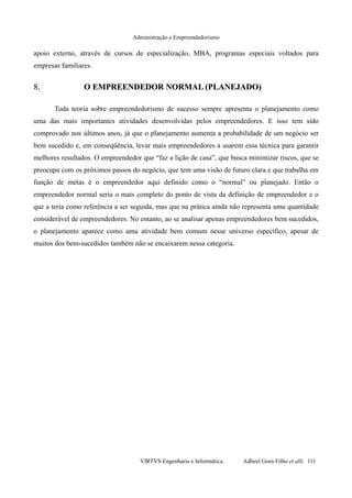Administração e Empreendedorismo
apoio externo, através de cursos de especialização, MBA, programas especiais voltados para
empresas familiares.
8.8. O EMPREENDEDOR NORMAL (PLANEJADO)O EMPREENDEDOR NORMAL (PLANEJADO)
Toda teoria sobre empreendedorismo de sucesso sempre apresenta o planejamento como
uma das mais importantes atividades desenvolvidas pelos empreendedores. E isso tem sido
comprovado nos últimos anos, já que o planejamento aumenta a probabilidade de um negócio ser
bem sucedido e, em conseqüência, levar mais empreendedores a usarem essa técnica para garantir
melhores resultados. O empreendedor que “faz a lição de casa”, que busca minimizar riscos, que se
preocupa com os próximos passos do negócio, que tem uma visão de futuro clara e que trabalha em
função de metas é o empreendedor aqui definido como o “normal” ou planejado. Então o
empreendedor normal seria o mais completo do ponto de vista da definição de empreendedor e o
que a teria como referência a ser seguida, mas que na prática ainda não representa uma quantidade
considerável de empreendedores. No entanto, ao se analisar apenas empreendedores bem sucedidos,
o planejamento aparece como uma atividade bem comum nesse universo específico, apesar de
muitos dos bem-sucedidos também não se encaixarem nessa categoria.
VIRTVS Engenharia e Informática. Adbeel Goes Filho et alli. 111
 