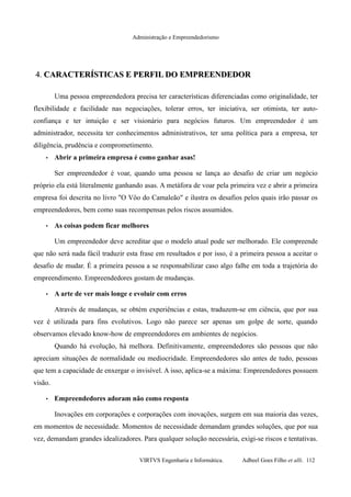 Administração e Empreendedorismo
4.4. CARACTERÍSTICAS E PERFIL DO EMPREENDEDORCARACTERÍSTICAS E PERFIL DO EMPREENDEDOR
Uma pessoa empreendedora precisa ter características diferenciadas como originalidade, ter
flexibilidade e facilidade nas negociações, tolerar erros, ter iniciativa, ser otimista, ter auto-
confiança e ter intuição e ser visionário para negócios futuros. Um empreendedor é um
administrador, necessita ter conhecimentos administrativos, ter uma política para a empresa, ter
diligência, prudência e comprometimento.
• Abrir a primeira empresa é como ganhar asas!
Ser empreendedor é voar, quando uma pessoa se lança ao desafio de criar um negócio
próprio ela está literalmente ganhando asas. A metáfora de voar pela primeira vez e abrir a primeira
empresa foi descrita no livro "O Vôo do Camaleão" e ilustra os desafios pelos quais irão passar os
empreendedores, bem como suas recompensas pelos riscos assumidos.
• As coisas podem ficar melhores
Um empreendedor deve acreditar que o modelo atual pode ser melhorado. Ele compreende
que não será nada fácil traduzir esta frase em resultados e por isso, é a primeira pessoa a aceitar o
desafio de mudar. É a primeira pessoa a se responsabilizar caso algo falhe em toda a trajetória do
empreendimento. Empreendedores gostam de mudanças.
• A arte de ver mais longe e evoluir com erros
Através de mudanças, se obtém experiências e estas, traduzem-se em ciência, que por sua
vez é utilizada para fins evolutivos. Logo não parece ser apenas um golpe de sorte, quando
observamos elevado know-how de empreendedores em ambientes de negócios.
Quando há evolução, há melhora. Definitivamente, empreendedores são pessoas que não
apreciam situações de normalidade ou mediocridade. Empreendedores são antes de tudo, pessoas
que tem a capacidade de enxergar o invisível. A isso, aplica-se a máxima: Empreendedores possuem
visão.
• Empreendedores adoram não como resposta
Inovações em corporações e corporações com inovações, surgem em sua maioria das vezes,
em momentos de necessidade. Momentos de necessidade demandam grandes soluções, que por sua
vez, demandam grandes idealizadores. Para qualquer solução necessária, exigi-se riscos e tentativas.
VIRTVS Engenharia e Informática. Adbeel Goes Filho et alli. 112
 