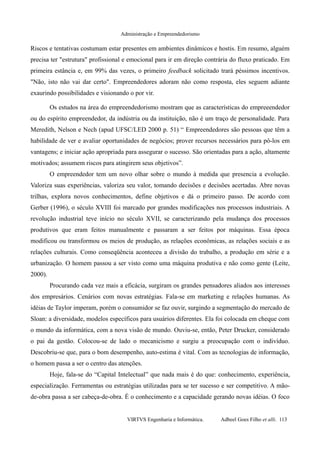 Administração e Empreendedorismo
Riscos e tentativas costumam estar presentes em ambientes dinâmicos e hostis. Em resumo, alguém
precisa ter "estrutura" profissional e emocional para ir em direção contrária do fluxo praticado. Em
primeira estância e, em 99% das vezes, o primeiro feedback solicitado trará péssimos incentivos.
"Não, isto não vai dar certo". Empreendedores adoram não como resposta, eles seguem adiante
exaurindo possibilidades e visionando o por vir.
Os estudos na área do empreendedorismo mostram que as características do empreeendedor
ou do espírito empreendedor, da indústria ou da instituição, não é um traço de personalidade. Para
Meredith, Nelson e Nech (apud UFSC/LED 2000 p. 51) “ Empreendedores são pessoas que têm a
habilidade de ver e avaliar oportunidades de negócios; prover recursos necessários para pô-los em
vantagens; e iniciar ação apropriada para assegurar o sucesso. São orientadas para a ação, altamente
motivados; assumem riscos para atingirem seus objetivos”.
O empreendedor tem um novo olhar sobre o mundo à medida que presencia a evolução.
Valoriza suas experiências, valoriza seu valor, tomando decisões e decisões acertadas. Abre novas
trilhas, explora novos conhecimentos, define objetivos e dá o primeiro passo. De acordo com
Gerber (1996), o século XVIII foi marcado por grandes modificações nos processos industriais. A
revolução industrial teve início no século XVII, se caracterizando pela mudança dos processos
produtivos que eram feitos manualmente e passaram a ser feitos por máquinas. Essa época
modificou ou transformou os meios de produção, as relações econômicas, as relações sociais e as
relações culturais. Como conseqüência aconteceu a divisão do trabalho, a produção em série e a
urbanização. O homem passou a ser visto como uma máquina produtiva e não como gente (Leite,
2000).
Procurando cada vez mais a eficácia, surgiram os grandes pensadores aliados aos interesses
dos empresários. Cenários com novas estratégias. Fala-se em marketing e relações humanas. As
idéias de Taylor imperam, porém o consumidor se faz ouvir, surgindo a segmentação do mercado de
Sloan: a diversidade, modelos específicos para usuários diferentes. Ela foi colocada em cheque com
o mundo da informática, com a nova visão de mundo. Ouviu-se, então, Peter Drucker, considerado
o pai da gestão. Colocou-se de lado o mecanicismo e surgiu a preocupação com o indivíduo.
Descobriu-se que, para o bom desempenho, auto-estima é vital. Com as tecnologias de informação,
o homem passa a ser o centro das atenções.
Hoje, fala-se do “Capital Intelectual” que nada mais é do que: conhecimento, experiência,
especialização. Ferramentas ou estratégias utilizadas para se ter sucesso e ser competitivo. A mão-
de-obra passa a ser cabeça-de-obra. É o conhecimento e a capacidade gerando novas idéias. O foco
VIRTVS Engenharia e Informática. Adbeel Goes Filho et alli. 113
 