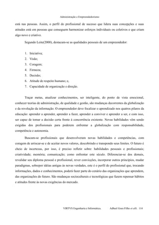 Administração e Empreendedorismo
está nas pessoas. Assim, o perfil do profissional de sucesso que lidera suas concepções e suas
atitudes está em pessoas que conseguem harmonizar esforços individuais ou coletivos e que criam
algo novo e criativo.
Segundo Leite(2000), destacam-se as qualidades pessoais de um empreendedor:
1. Iniciativa;
2. Visão;
3. Coragem;
4. Firmeza;
5. Decisão;
6. Atitude de respeito humano; e,
7. Capacidade de organização e direção.
Traçar metas, atualizar conhecimentos, ser inteligente, do ponto de vista emocional,
conhecer teorias de administração, de qualidade e gestão, são mudanças decorrentes da globalização
e da revolução da informação. O empreendedor deve focalizar o aprendizado nos quatros pilares da
educação: aprender a aprender, aprender a fazer, aprender a conviver e aprender a ser, e com isso,
ser capaz de tomar a decisão certa frente à concorrência existente. Novas habilidades vêm sendo
exigidas dos profissionais para poderem enfrentar a globalização com responsabilidade,
competência e autonomia.
Buscam-se profissionais que desenvolveram novas habilidades e competências, com
coragem de arriscar-se e de aceitar novos valores, descobrindo e transpondo seus limites. O futuro é
cheio de incertezas, por isso, é preciso refletir sobre: habilidades pessoais e profissionais;
criatividade; memória; comunicação; como enfrentar este século. Diferenciar-se dos demais,
revalidar seu diploma pessoal e profissional, rever convicções, incorporar outros princípios, mudar
paradigmas, sobrepor idéias antigas às novas verdades, este é o perfil do profissional que, trocando
informações, dados e conhecimentos, poderá fazer parte do cenário das organizações que aprendem,
das organizações do futuro. São mudanças socioculturais e tecnológicas que fazem repensar hábitos
e atitudes frente às novas exigências do mercado.
VIRTVS Engenharia e Informática. Adbeel Goes Filho et alli. 114
 
