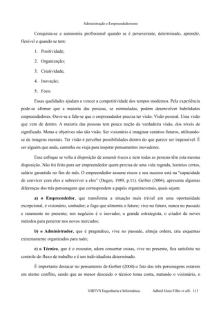 Administração e Empreendedorismo
Conquista-se a autonomia profissional quando se é perseverante, determinado, aprendiz,
flexível e quando se tem:
1. Positividade;
2. Organização;
3. Criatividade;
4. Inovação;
5. Foco.
Essas qualidades ajudam a vencer a competitividade dos tempos modernos. Pela experiência
pode-se afirmar que a maioria das pessoas, se estimuladas, podem desenvolver habilidades
empreendedoras. Ouve-se e fala-se que o empreendedor precisa ter visão. Visão pessoal. Uma visão
que vem de dentro. A maioria das pessoas tem pouca noção da verdadeira visão, dos níveis de
significado. Metas e objetivos não são visão. Ser visionário é imaginar cenários futuros, utilizando-
se de imagens mentais. Ter visão é perceber possibilidades dentro do que parece ser impossível. É
ser alguém que anda, caminha ou viaja para inspirar pensamentos inovadores.
Esse enfoque se volta à disposição de assumir riscos e nem todas as pessoas têm esta mesma
disposição. Não foi feito para ser empreendedor quem precisa de uma vida regrada, horários certos,
salário garantido no fim do mês. O empreendedor assume riscos e seu sucesso está na “capacidade
de conviver com eles e sobreviver a eles” (Degen, 1989, p.11). Gerber (2004), apresenta algumas
diferenças dos três personagens que correspondem a papéis organizacionais, quais sejam:
a) o Empreendedor, que transforma a situação mais trivial em uma oportunidade
excepcional, é visionário, sonhador; o fogo que alimenta o futuro; vive no futuro, nunca no passado
e raramente no presente; nos negócios é o inovador, o grande estrategista, o criador de novos
métodos para penetrar nos novos mercados;
b) o Administrador, que é pragmático, vive no passado, almeja ordem, cria esquemas
extremamente organizados para tudo;
c) o Técnico, que é o executor, adora consertar coisas, vive no presente, fica satisfeito no
controle do fluxo de trabalho e é um individualista determinado.
É importante destacar no pensamento de Gerber (2004) o fato dos três personagens estarem
em eterno conflito, sendo que ao menor descuido o técnico toma conta, matando o visionário, o
VIRTVS Engenharia e Informática. Adbeel Goes Filho et alli. 115
 