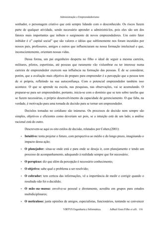 Administração e Empreendedorismo
sonhador, o personagem criativo que está sempre lidando com o desconhecido. Os riscos fazem
parte de qualquer atividade, sendo necessário aprender a administrá-los, pois eles são um dos
fatores mais importantes que inibem o surgimento de novos empreendedores. Um outro fator
inibidor é o” capital social” que são valores e idéias que sublimemente nos foram incutidos por
nossos pais, professores, amigos e outros que influenciaram na nossa formação intelectual e que,
inconscientemente, orientam nossas vidas.
Dessa forma, um pai engenheiro desperta no filho o ideal de seguir a mesma carreira,
militares, pilotos, esportistas, até pessoas que raramente vão vislumbrar ou ter interesse numa
carreira de empreendedor exercem sua influência na formação das pessoas. É de se considerar,
porém, que a avaliação mais objetiva do preparo para empreender é a percepção que a pessoa tem
de si própria, refletindo na sua autoconfiança. Com o potencial empreendedor também isso
acontece. O que se aprende na escola, nas pesquisas, nas observações, vai se acumulando. O
preparar-se para ser empreendedor, portanto, inicia-se com o domínio que se tem sobre tarefas que
se fazem necessárias, o próprio desenvolvimento da capacidade de gerenciamento. O que falta, na
verdade, é motivação para uma tomada de decisão para se tornar um empreendedor.
Decisões tomadas no cotidiano são inúmeras. Os processos de decisão nem sempre são
simples, objetivos e eficientes como deveriam ser pois, se a intuição está de um lado; a análise
racional está do outro.
Descrevem-se aqui os oito estilos de decisão, relatados por Cohen,(2001):
• Intuitivo: tenta projetar o futuro, com perspectiva ao médio e do longo prazo, imaginando o
impacto dessa ação;
• O planejador: situa-se onde está e para onde se deseja ir, com planejamento e tendo um
processo de acompanhamento, adequando à realidade sempre que for necessário;
• O perspicaz: diz que além da percepção é necessário conhecimento;
• O objetivo: sabe qual o problema a ser resolvido;
• O cobrador: tem certeza das informações, vê a importância de medir e corrigir quando o
resultado não foi o decidido;
• O mão–na–massa: envolve-se pessoal e diretamente, acredita em grupos para estudos
multidiciplinares;
• O meticuloso: junta opiniões de amigos, especialistas, funcionários, tentando se convencer
VIRTVS Engenharia e Informática. Adbeel Goes Filho et alli. 116
 