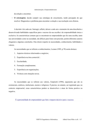 Administração e Empreendedorismo
da solução a encontrar;
• O estrategista: decide cumprir sua estratégia de crescimento, tendo percepção do que
resolver. Diagnostica o problema para encontrar a solução e sua resolução com eficácia.
A decisão é de cada um. Interagir, refletir, deixar a cada um o momento de uma descoberta e
desenvolvendo habilidades específicas para o sucesso da sua escolha é de responsabilidade única e
exclusiva. As características comuns que se encontram no empreendedor que fez uma escolha, tanto
nas universidades como na sociedade, são difíceis para listar com precisão, porém diferentes autores
chegaram a algumas conclusões. Elas dizem respeito às necessidades, conhecimento, habilidades e
valores.
As necessidades que se referem a conhecimentos, Lezana (1995, p.78) assim destaca:
1. Aspectos técnicos relacionados a negócios;
2. Experiência na área comercial ;
3. Escolaridade;
4. Formação complementar;
5. Experiência em organizações;
6. Vivência com situações novas.
As necessidades que se referem aos valores, Empinotti (1994), argumenta que são os
existenciais, estéticos, intelectuais, morais e religiosos. É preciso, no entanto, ser registrado que, no
contexto empresarial, essas características podem se desenvolver e atuar de forma positiva ou
negativa.
É a personalidade do empreendedor que fará o impacto decisivo para o sucesso.
VIRTVS Engenharia e Informática. Adbeel Goes Filho et alli. 117
 