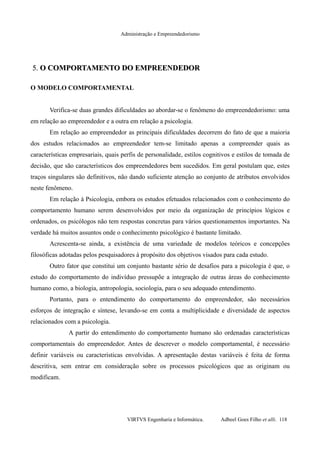 Administração e Empreendedorismo
5.5. O COMPORTAMENTO DO EMPREENDEDORO COMPORTAMENTO DO EMPREENDEDOR
O MODELO COMPORTAMENTAL
Verifica-se duas grandes dificuldades ao abordar-se o fenômeno do empreendedorismo: uma
em relação ao empreendedor e a outra em relação a psicologia.
Em relação ao empreendedor as principais dificuldades decorrem do fato de que a maioria
dos estudos relacionados ao empreendedor tem-se limitado apenas a compreender quais as
características empresariais, quais perfis de personalidade, estilos cognitivos e estilos de tomada de
decisão, que são característicos dos empreendedores bem sucedidos. Em geral postulam que, estes
traços singulares são definitivos, não dando suficiente atenção ao conjunto de atributos envolvidos
neste fenômeno.
Em relação à Psicologia, embora os estudos efetuados relacionados com o conhecimento do
comportamento humano serem desenvolvidos por meio da organização de princípios lógicos e
ordenados, os psicólogos não tem respostas concretas para vários questionamentos importantes. Na
verdade há muitos assuntos onde o conhecimento psicológico é bastante limitado.
Acrescenta-se ainda, a existência de uma variedade de modelos teóricos e concepções
filosóficas adotadas pelos pesquisadores à propósito dos objetivos visados para cada estudo.
Outro fator que constitui um conjunto bastante sério de desafios para a psicologia é que, o
estudo do comportamento do indivíduo pressupõe a integração de outras áreas do conhecimento
humano como, a biologia, antropologia, sociologia, para o seu adequado entendimento.
Portanto, para o entendimento do comportamento do empreendedor, são necessários
esforços de integração e síntese, levando-se em conta a multiplicidade e diversidade de aspectos
relacionados com a psicologia.
A partir do entendimento do comportamento humano são ordenadas características
comportamentais do empreendedor. Antes de descrever o modelo comportamental, é necessário
definir variáveis ou características envolvidas. A apresentação destas variáveis é feita de forma
descritiva, sem entrar em consideração sobre os processos psicológicos que as originam ou
modificam.
VIRTVS Engenharia e Informática. Adbeel Goes Filho et alli. 118
 