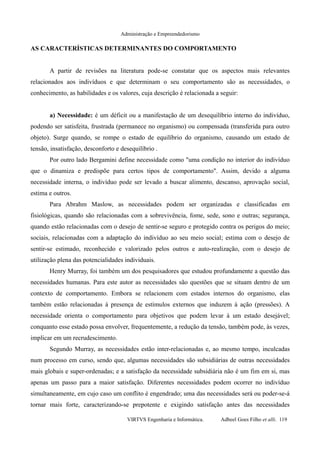 Administração e Empreendedorismo
AS CARACTERÍSTICAS DETERMINANTES DO COMPORTAMENTO
A partir de revisões na literatura pode-se constatar que os aspectos mais relevantes
relacionados aos indivíduos e que determinam o seu comportamento são as necessidades, o
conhecimento, as habilidades e os valores, cuja descrição é relacionada a seguir:
a) Necessidade: é um déficit ou a manifestação de um desequilíbrio interno do indivíduo,
podendo ser satisfeita, frustrada (permanece no organismo) ou compensada (transferida para outro
objeto). Surge quando, se rompe o estado de equilíbrio do organismo, causando um estado de
tensão, insatisfação, desconforto e desequilíbrio .
Por outro lado Bergamini define necessidade como "uma condição no interior do indivíduo
que o dinamiza e predispõe para certos tipos de comportamento". Assim, devido a alguma
necessidade interna, o indivíduo pode ser levado a buscar alimento, descanso, aprovação social,
estima e outros.
Para Abrahm Maslow, as necessidades podem ser organizadas e classificadas em
fisiológicas, quando são relacionadas com a sobrevivência, fome, sede, sono e outras; segurança,
quando estão relacionadas com o desejo de sentir-se seguro e protegido contra os perigos do meio;
sociais, relacionadas com a adaptação do indivíduo ao seu meio social; estima com o desejo de
sentir-se estimado, reconhecido e valorizado pelos outros e auto-realização, com o desejo de
utilização plena das potencialidades individuais.
Henry Murray, foi também um dos pesquisadores que estudou profundamente a questão das
necessidades humanas. Para este autor as necessidades são questões que se situam dentro de um
contexto de comportamento. Embora se relacionem com estados internos do organismo, elas
também estão relacionadas à presença de estímulos externos que induzem à ação (pressões). A
necessidade orienta o comportamento para objetivos que podem levar à um estado desejável;
conquanto esse estado possa envolver, frequentemente, a redução da tensão, também pode, às vezes,
implicar em um recrudescimento.
Segundo Murray, as necessidades estão inter-relacionadas e, ao mesmo tempo, inculcadas
num processo em curso, sendo que, algumas necessidades são subsidiárias de outras necessidades
mais globais e super-ordenadas; e a satisfação da necessidade subsidiária não é um fim em si, mas
apenas um passo para a maior satisfação. Diferentes necessidades podem ocorrer no indivíduo
simultaneamente, em cujo caso um conflito é engendrado; uma das necessidades será ou poder-se-á
tornar mais forte, caracterizando-se prepotente e exigindo satisfação antes das necessidades
VIRTVS Engenharia e Informática. Adbeel Goes Filho et alli. 119
 