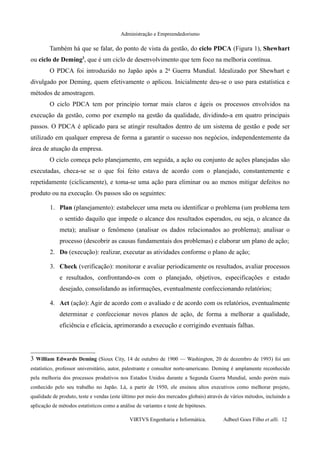 Administração e Empreendedorismo
Também há que se falar, do ponto de vista da gestão, do ciclo PDCA (Figura 1), Shewhart
ou ciclo de Deming3
, que é um ciclo de desenvolvimento que tem foco na melhoria contínua.
O PDCA foi introduzido no Japão após a 2a
Guerra Mundial. Idealizado por Shewhart e
divulgado por Deming, quem efetivamente o aplicou. Inicialmente deu-se o uso para estatística e
métodos de amostragem.
O ciclo PDCA tem por princípio tornar mais claros e ágeis os processos envolvidos na
execução da gestão, como por exemplo na gestão da qualidade, dividindo-a em quatro principais
passos. O PDCA é aplicado para se atingir resultados dentro de um sistema de gestão e pode ser
utilizado em qualquer empresa de forma a garantir o sucesso nos negócios, independentemente da
área de atuação da empresa.
O ciclo começa pelo planejamento, em seguida, a ação ou conjunto de ações planejadas são
executadas, checa-se se o que foi feito estava de acordo com o planejado, constantemente e
repetidamente (ciclicamente), e toma-se uma ação para eliminar ou ao menos mitigar defeitos no
produto ou na execução. Os passos são os seguintes:
1. Plan (planejamento): estabelecer uma meta ou identificar o problema (um problema tem
o sentido daquilo que impede o alcance dos resultados esperados, ou seja, o alcance da
meta); analisar o fenômeno (analisar os dados relacionados ao problema); analisar o
processo (descobrir as causas fundamentais dos problemas) e elaborar um plano de ação;
2. Do (execução): realizar, executar as atividades conforme o plano de ação;
3. Check (verificação): monitorar e avaliar periodicamente os resultados, avaliar processos
e resultados, confrontando-os com o planejado, objetivos, especificações e estado
desejado, consolidando as informações, eventualmente confeccionando relatórios;
4. Act (ação): Agir de acordo com o avaliado e de acordo com os relatórios, eventualmente
determinar e confeccionar novos planos de ação, de forma a melhorar a qualidade,
eficiência e eficácia, aprimorando a execução e corrigindo eventuais falhas.
3 William Edwards Deming (Sioux City, 14 de outubro de 1900 — Washington, 20 de dezembro de 1993) foi um
estatístico, professor universitário, autor, palestrante e consultor norte-americano. Deming é amplamente reconhecido
pela melhoria dos processos produtivos nos Estados Unidos durante a Segunda Guerra Mundial, sendo porém mais
conhecido pelo seu trabalho no Japão. Lá, a partir de 1950, ele ensinou altos executivos como melhorar projeto,
qualidade de produto, teste e vendas (este último por meio dos mercados globais) através de vários métodos, incluindo a
aplicação de métodos estatísticos como a análise de variantes e teste de hipóteses.
VIRTVS Engenharia e Informática. Adbeel Goes Filho et alli. 12
 