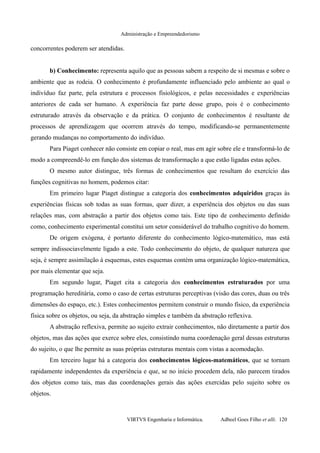 Administração e Empreendedorismo
concorrentes poderem ser atendidas.
b) Conhecimento: representa aquilo que as pessoas sabem a respeito de si mesmas e sobre o
ambiente que as rodeia. O conhecimento é profundamente influenciado pelo ambiente ao qual o
indivíduo faz parte, pela estrutura e processos fisiológicos, e pelas necessidades e experiências
anteriores de cada ser humano. A experiência faz parte desse grupo, pois é o conhecimento
estruturado através da observação e da prática. O conjunto de conhecimentos é resultante de
processos de aprendizagem que ocorrem através do tempo, modificando-se permanentemente
gerando mudanças no comportamento do indivíduo.
Para Piaget conhecer não consiste em copiar o real, mas em agir sobre ele e transformá-lo de
modo a compreendê-lo em função dos sistemas de transformação a que estão ligadas estas ações.
O mesmo autor distingue, três formas de conhecimentos que resultam do exercício das
funções cognitivas no homem, podemos citar:
Em primeiro lugar Piaget distingue a categoria dos conhecimentos adquiridos graças às
experiências físicas sob todas as suas formas, quer dizer, a experiência dos objetos ou das suas
relações mas, com abstração a partir dos objetos como tais. Este tipo de conhecimento definido
como, conhecimento experimental constitui um setor considerável do trabalho cognitivo do homem.
De origem exógena, é portanto diferente do conhecimento lógico-matemático, mas está
sempre indissociavelmente ligado a este. Todo conhecimento do objeto, de qualquer natureza que
seja, é sempre assimilação à esquemas, estes esquemas contém uma organização lógico-matemática,
por mais elementar que seja.
Em segundo lugar, Piaget cita a categoria dos conhecimentos estruturados por uma
programação hereditária, como o caso de certas estruturas perceptivas (visão das cores, duas ou três
dimensões do espaço, etc.). Estes conhecimentos permitem construir o mundo físico, da experiência
física sobre os objetos, ou seja, da abstração simples e também da abstração reflexiva.
A abstração reflexiva, permite ao sujeito extrair conhecimentos, não diretamente a partir dos
objetos, mas das ações que exerce sobre eles, consistindo numa coordenação geral dessas estruturas
do sujeito, o que lhe permite as suas próprias estruturas mentais com vistas a acomodação.
Em terceiro lugar há a categoria dos conhecimentos lógicos-matemáticos, que se tornam
rapidamente independentes da experiência e que, se no início procedem dela, não parecem tirados
dos objetos como tais, mas das coordenações gerais das ações exercidas pelo sujeito sobre os
objetos.
VIRTVS Engenharia e Informática. Adbeel Goes Filho et alli. 120
 