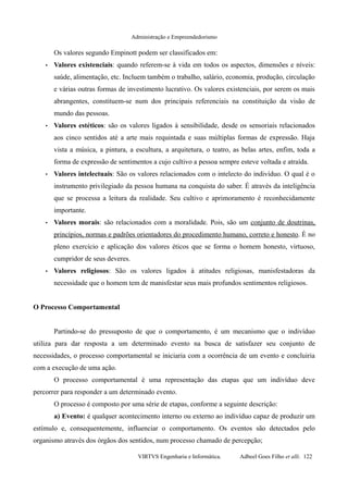 Administração e Empreendedorismo
Os valores segundo Empinott podem ser classificados em:
• Valores existenciais: quando referem-se à vida em todos os aspectos, dimensões e níveis:
saúde, alimentação, etc. Incluem também o trabalho, salário, economia, produção, circulação
e várias outras formas de investimento lucrativo. Os valores existenciais, por serem os mais
abrangentes, constituem-se num dos principais referenciais na constituição da visão de
mundo das pessoas.
• Valores estéticos: são os valores ligados à sensibilidade, desde os sensoriais relacionados
aos cinco sentidos até a arte mais requintada e suas múltiplas formas de expressão. Haja
vista a música, a pintura, a escultura, a arquitetura, o teatro, as belas artes, enfim, toda a
forma de expressão de sentimentos a cujo cultivo a pessoa sempre esteve voltada e atraída.
• Valores intelectuais: São os valores relacionados com o intelecto do indivíduo. O qual é o
instrumento privilegiado da pessoa humana na conquista do saber. É através da inteligência
que se processa a leitura da realidade. Seu cultivo e aprimoramento é reconhecidamente
importante.
• Valores morais: são relacionados com a moralidade. Pois, são um conjunto de doutrinas,
princípios, normas e padrões orientadores do procedimento humano, correto e honesto. É no
pleno exercício e aplicação dos valores éticos que se forma o homem honesto, virtuoso,
cumpridor de seus deveres.
• Valores religiosos: São os valores ligados à atitudes religiosas, manisfestadoras da
necessidade que o homem tem de manisfestar seus mais profundos sentimentos religiosos.
O Processo Comportamental
Partindo-se do pressuposto de que o comportamento, é um mecanismo que o indivíduo
utiliza para dar resposta a um determinado evento na busca de satisfazer seu conjunto de
necessidades, o processo comportamental se iniciaria com a ocorrência de um evento e concluiria
com a execução de uma ação.
O processo comportamental é uma representação das etapas que um indivíduo deve
percorrer para responder a um determinado evento.
O processo é composto por uma série de etapas, conforme a seguinte descrição:
a) Evento: é qualquer acontecimento interno ou externo ao indivíduo capaz de produzir um
estímulo e, consequentemente, influenciar o comportamento. Os eventos são detectados pelo
organismo através dos órgãos dos sentidos, num processo chamado de percepção;
VIRTVS Engenharia e Informática. Adbeel Goes Filho et alli. 122
 