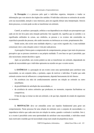 Administração e Empreendedorismo
b) Percepção: é o processo pelo qual o indivíduo organiza, interpreta e traduz as
informações que vem através dos órgãos dos sentidos. O indivíduo seleciona os estímulos de acordo
com sua necessidade, atenção e seus interesses, para em seguida efetuar uma interpretação. Através
deste processo, o evento pode ou não se transformar em estímulo.
Cantril, ao analisar a percepção, enfatiza a sua dependência em relação aos pressupostos que
cada um de nós leva para uma situação particular. Isto segundo ele, significa que os sentidos e os
significados atribuídos às coisas, aos símbolos, as pessoas e os eventos são construídos na
experiência passada das pessoas, não sendo inerentes ou intrínsecos ao evento, propriamente dito.
Sendo assim, não existe uma realidade objetiva, o que existe segundo ele, é uma realidade
consensual, isto é, uma situação como é vista por cada pessoa.
A percepção é básica para a compreensão do comportamento, porque é por meio do processo
perceptivo que as pessoas constroem a sua própria realidade. É com base no que é percebido, que
elas raciocinam, tomam decisões e agem.
Após ser percebido, um evento poderá ou não se transformar em estímulo, dependendo do
quadro de necessidades que o indivíduo apresenta na ocasião em que o evento ocorre.
1. ESTÍMULO: é a percepção de um evento como uma oportunidade para satisfazer uma
necessidade, ou um conjunto delas, e portanto, capaz de motivar o indivíduo. O poder que cada
estímulo externo tem de influenciar o comportamento, depende basicamente de três fatores:
• Da existência (ou não) de condicionamento anterior em relação ao estímulo ou outro
semelhante;
• da possibilidade de satisfação das necessidades, e;
• da existência de outros estímulos que produzem, no momento, respostas facilitadoras ou
competitivas.
O fato de algo se tornar ou não um estímulo, e de que tipo, depende do estado do organismo
no momento.
2. MOTIVAÇÃO: deve ser entendida como um impulso fundamental para gerar um
comportamento. Neste processo há uma relação do estímulo com o conjunto de necessidades e a
importância relativa que cada uma tem em relação às outras, quando o estímulo é recebido. Isto é,
se o evento é percebido como uma oportunidade de satisfazer uma necessidade, o indivíduo estará
mais motivado à medida que tal necessidade esteja num estado de prepotência maior.
VIRTVS Engenharia e Informática. Adbeel Goes Filho et alli. 123
 