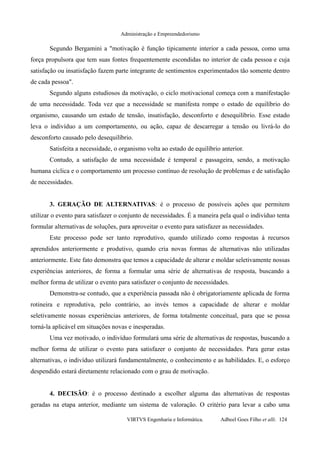 Administração e Empreendedorismo
Segundo Bergamini a "motivação é função tipicamente interior a cada pessoa, como uma
força propulsora que tem suas fontes frequentemente escondidas no interior de cada pessoa e cuja
satisfação ou insatisfação fazem parte integrante de sentimentos experimentados tão somente dentro
de cada pessoa".
Segundo alguns estudiosos da motivação, o ciclo motivacional começa com a manifestação
de uma necessidade. Toda vez que a necessidade se manifesta rompe o estado de equilíbrio do
organismo, causando um estado de tensão, insatisfação, desconforto e desequilíbrio. Esse estado
leva o indivíduo a um comportamento, ou ação, capaz de descarregar a tensão ou livrá-lo do
desconforto causado pelo desequilíbrio.
Satisfeita a necessidade, o organismo volta ao estado de equilíbrio anterior.
Contudo, a satisfação de uma necessidade é temporal e passageira, sendo, a motivação
humana cíclica e o comportamento um processo contínuo de resolução de problemas e de satisfação
de necessidades.
3. GERAÇÃO DE ALTERNATIVAS: é o processo de possíveis ações que permitem
utilizar o evento para satisfazer o conjunto de necessidades. É a maneira pela qual o indivíduo tenta
formular alternativas de soluções, para aproveitar o evento para satisfazer as necessidades.
Este processo pode ser tanto reprodutivo, quando utilizado como respostas à recursos
aprendidos anteriormente e produtivo, quando cria novas formas de alternativas não utilizadas
anteriormente. Este fato demonstra que temos a capacidade de alterar e moldar seletivamente nossas
experiências anteriores, de forma a formular uma série de alternativas de resposta, buscando a
melhor forma de utilizar o evento para satisfazer o conjunto de necessidades.
Demonstra-se contudo, que a experiência passada não é obrigatoriamente aplicada de forma
rotineira e reprodutiva, pelo contrário, ao invés temos a capacidade de alterar e moldar
seletivamente nossas experiências anteriores, de forma totalmente conceitual, para que se possa
torná-la aplicável em situações novas e inesperadas.
Uma vez motivado, o indivíduo formulará uma série de alternativas de respostas, buscando a
melhor forma de utilizar o evento para satisfazer o conjunto de necessidades. Para gerar estas
alternativas, o indivíduo utilizará fundamentalmente, o conhecimento e as habilidades. E, o esforço
despendido estará diretamente relacionado com o grau de motivação.
4. DECISÃO: é o processo destinado a escolher alguma das alternativas de respostas
geradas na etapa anterior, mediante um sistema de valoração. O critério para levar a cabo uma
VIRTVS Engenharia e Informática. Adbeel Goes Filho et alli. 124
 