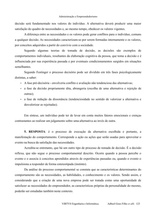 Administração e Empreendedorismo
decisão será fundamentado nos valores do indivíduo. A alternativa deverá produzir uma maior
satisfação do quadro de necessidades e, ao mesmo tempo, obedecer os valores vigentes.
A diferença entre as necessidades e os valores pode gerar conflitos para o indivíduo, comuns
a qualquer decisão. As necessidades caracterizam-se por serem formadas internamente e os valores,
por conceitos adquiridos a partir do convívio com a sociedade.
Segundo algumas teorias de tomada de decisão, as decisões são exemplos de
comportamentos individuais, resultantes da elaboração cognitiva da pessoa, que toma a decisão e é
influenciada por sua experiência passada e por eventuais condicionamentos surgidos em situações
semelhantes.
Segundo Festinger o processo decisório pode ser dividido em três fases psicologicamente
distintas, a saber:
• A fase pré-decisória - envolveria conflito e avaliação não tendenciosa das alternativas;
• a fase da decisão propriamente dita, abrangeria (escolha de uma alternativa e rejeição de
outras);
• a fase de redução da dissonância (tendenciosidade no sentido de valorizar a alternativa e
desvalorizar as rejeitadas).
Em síntese, um indivíduo pode ter de levar em conta muitos fatores emocionais e crenças
contrastantes ao realizar um julgamento sobre uma alternativa ao invés de outra.
5. RESPOSTA: é o processo de execução da alternativa escolhida e portanto, a
manifestação do comportamento. Corresponde a ação ou ações que serão usadas para aproveitar o
evento na busca da satisfação das necessidades.
Acredita-se entretanto, que há um outro tipo de processo de tomada de decisão. É a decisão
reflexa, que não segue o processo comportamental descrito. Ocorre quando a pessoa percebe o
evento e o associa à conceitos aprendidos através de experiências passadas ou, quando o evento o
impulsiona a responder de forma estereotipada (instinto).
Da análise do processo comportamental se constata que as características determinantes do
comportamento são as necessidades, as habilidades, o conhecimento e os valores. Sendo assim, e
considerando que a criação de uma nova empresa pode ser tratada como uma oportunidade de
satisfazer as necessidades do empreendedor, as características próprias da personalidade do mesmo,
poderão ser estudadas também neste contexto.
VIRTVS Engenharia e Informática. Adbeel Goes Filho et alli. 125
 