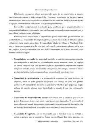 Administração e Empreendedorismo
Dificilmente consegue-se afirmar com precisão quais são as características e aspectos
comportamentais comuns a todo empreendedor. Entretanto, pesquisando na literatura pode-se
encontrar alguns pontos que são ressaltados, pela maioria dos estudiosos, em relação as variáveis e
os aspectos comportamentais relacionados ao êxito de empreendimentos.
Este modelo comportamental é postulado, pois, acredita-se que o empreendimento é o
instrumento utilizado pelo empreendedor para satisfazer suas necessidades, em consonância com os
seus valores, conhecimentos e habilidades.
Conforme citado anteriormente, o empreendedor possui necessidades que influenciam seu
comportamento. As necessidades dos empreendedores podem ser classificadas de diferentes formas.
Utilizaremos neste estudo, cinco tipos de necessidades citadas por Birley e Whesthead. Estes
autores elaboraram uma descrição das principais razões que levam um empreendedor a iniciar uma
nova empresa, a partir de entrevistas com mais de 1000 empresários de 11 países diferentes, como
podemos constatar a seguir:
• Necessidade de aprovação: é a necessidade que todos os indivíduos possuem de conquistar
uma alta posição na sociedade, ser respeitado pelos amigos, aumentar o status e o prestígio
da família, conquistar algo e ser reconhecido por isto. Geralmente o empreendedor pretende
conquistar uma alta posição na sociedade, ser respeitado pelos amigos, aumentar o status e
prestígio da família. Enfim, conquistar algo, e ser reconhecido e aceito por isso;
• Necessidade de independência: é a necessidade de autonomia, de tomar iniciativa, de
organizar, enfim, de poder gerenciar sua própria vida levando em conta suas próprias
aspirações. O empreendedor necessita de considerável liberdade para impor seu próprio
enfoque de trabalho, obtendo maior flexibilidade na atuação de sua vida profissional e
familiar;
• Necessidade de desenvolvimento pessoal: relaciona-se com a tendência que cada um
possui de procurar desenvolver, testar e aperfeiçoar suas capacidades. A necessidade de
desenvolvimento pessoal faz com que o empreendedor procure sempre ser inovador e estar
na frente do desenvolvimento tecnológico e aproveitar as oportunidades emergentes;
• Necessidade de segurança: são as necessidades que o indivíduo possui de proteger-se
contra os perigos reais e imaginários, físicos ou psicológicos. Em outras palavras, é a
VIRTVS Engenharia e Informática. Adbeel Goes Filho et alli. 126
 