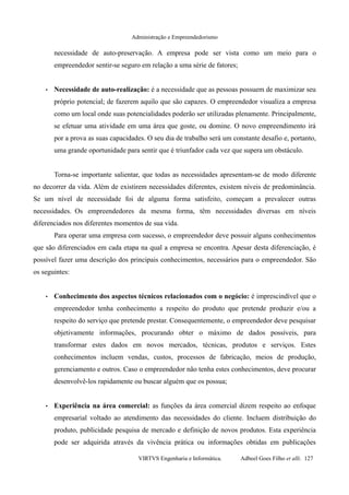 Administração e Empreendedorismo
necessidade de auto-preservação. A empresa pode ser vista como um meio para o
empreendedor sentir-se seguro em relação a uma série de fatores;
• Necessidade de auto-realização: é a necessidade que as pessoas possuem de maximizar seu
próprio potencial; de fazerem aquilo que são capazes. O empreendedor visualiza a empresa
como um local onde suas potencialidades poderão ser utilizadas plenamente. Principalmente,
se efetuar uma atividade em uma área que goste, ou domine. O novo empreendimento irá
por a prova as suas capacidades. O seu dia de trabalho será um constante desafio e, portanto,
uma grande oportunidade para sentir que é triunfador cada vez que supera um obstáculo.
Torna-se importante salientar, que todas as necessidades apresentam-se de modo diferente
no decorrer da vida. Além de existirem necessidades diferentes, existem níveis de predominância.
Se um nível de necessidade foi de alguma forma satisfeito, começam a prevalecer outras
necessidades. Os empreendedores da mesma forma, têm necessidades diversas em níveis
diferenciados nos diferentes momentos de sua vida.
Para operar uma empresa com sucesso, o empreendedor deve possuir alguns conhecimentos
que são diferenciados em cada etapa na qual a empresa se encontra. Apesar desta diferenciação, é
possível fazer uma descrição dos principais conhecimentos, necessários para o empreendedor. São
os seguintes:
• Conhecimento dos aspectos técnicos relacionados com o negócio: é imprescindível que o
empreendedor tenha conhecimento a respeito do produto que pretende produzir e/ou a
respeito do serviço que pretende prestar. Consequentemente, o empreendedor deve pesquisar
objetivamente informações, procurando obter o máximo de dados possíveis, para
transformar estes dados em novos mercados, técnicas, produtos e serviços. Estes
conhecimentos incluem vendas, custos, processos de fabricação, meios de produção,
gerenciamento e outros. Caso o empreendedor não tenha estes conhecimentos, deve procurar
desenvolvê-los rapidamente ou buscar alguém que os possua;
• Experiência na área comercial: as funções da área comercial dizem respeito ao enfoque
empresarial voltado ao atendimento das necessidades do cliente. Incluem distribuição do
produto, publicidade pesquisa de mercado e definição de novos produtos. Esta experiência
pode ser adquirida através da vivência prática ou informações obtidas em publicações
VIRTVS Engenharia e Informática. Adbeel Goes Filho et alli. 127
 