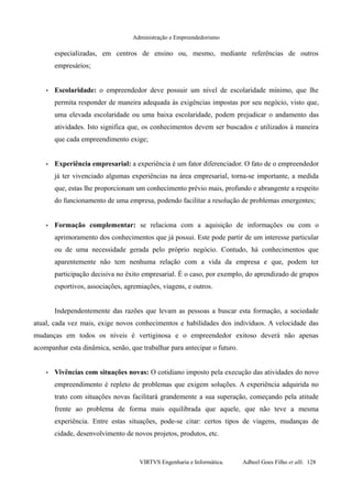 Administração e Empreendedorismo
especializadas, em centros de ensino ou, mesmo, mediante referências de outros
empresários;
• Escolaridade: o empreendedor deve possuir um nível de escolaridade mínimo, que lhe
permita responder de maneira adequada às exigências impostas por seu negócio, visto que,
uma elevada escolaridade ou uma baixa escolaridade, podem prejudicar o andamento das
atividades. Isto significa que, os conhecimentos devem ser buscados e utilizados à maneira
que cada empreendimento exige;
• Experiência empresarial: a experiência é um fator diferenciador. O fato de o empreendedor
já ter vivenciado algumas experiências na área empresarial, torna-se importante, a medida
que, estas lhe proporcionam um conhecimento prévio mais, profundo e abrangente a respeito
do funcionamento de uma empresa, podendo facilitar a resolução de problemas emergentes;
• Formação complementar: se relaciona com a aquisição de informações ou com o
aprimoramento dos conhecimentos que já possui. Este pode partir de um interesse particular
ou de uma necessidade gerada pelo próprio negócio. Contudo, há conhecimentos que
aparentemente não tem nenhuma relação com a vida da empresa e que, podem ter
participação decisiva no êxito empresarial. É o caso, por exemplo, do aprendizado de grupos
esportivos, associações, agremiações, viagens, e outros.
Independentemente das razões que levam as pessoas a buscar esta formação, a sociedade
atual, cada vez mais, exige novos conhecimentos e habilidades dos indivíduos. A velocidade das
mudanças em todos os níveis é vertiginosa e o empreendedor exitoso deverá não apenas
acompanhar esta dinâmica, senão, que trabalhar para antecipar o futuro.
• Vivências com situações novas: O cotidiano imposto pela execução das atividades do novo
empreendimento é repleto de problemas que exigem soluções. A experiência adquirida no
trato com situações novas facilitará grandemente a sua superação, começando pela atitude
frente ao problema de forma mais equilibrada que aquele, que não teve a mesma
experiência. Entre estas situações, pode-se citar: certos tipos de viagens, mudanças de
cidade, desenvolvimento de novos projetos, produtos, etc.
VIRTVS Engenharia e Informática. Adbeel Goes Filho et alli. 128
 