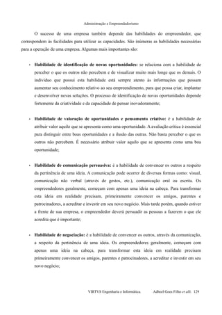 Administração e Empreendedorismo
O sucesso de uma empresa também depende das habilidades do empreendedor, que
correspondem às facilidades para utilizar as capacidades. São inúmeras as habilidades necessárias
para a operação de uma empresa. Algumas mais importantes são:
• Habilidade de identificação de novas oportunidades: se relaciona com a habilidade de
perceber o que os outros não percebem e de visualizar muito mais longe que os demais. O
indivíduo que possui esta habilidade está sempre atento às informações que possam
aumentar seu conhecimento relativo ao seu empreendimento, para que possa criar, implantar
e desenvolver novas soluções. O processo de identificação de novas oportunidades depende
fortemente da criatividade e da capacidade de pensar inovadoramente;
• Habilidade de valoração de oportunidades e pensamento criativo: é a habilidade de
atribuir valor aquilo que se apresenta como uma oportunidade. A avaliação crítica é essencial
para distinguir entre boas oportunidades e a ilusão das outras. Não basta perceber o que os
outros não percebem. É necessário atribuir valor aquilo que se apresenta como uma boa
oportunidade;
• Habilidade de comunicação persuasiva: é a habilidade de convencer os outros a respeito
da pertinência de uma ideia. A comunicação pode ocorrer de diversas formas como: visual,
comunicação não verbal (através de gestos, etc.), comunicação oral ou escrita. Os
empreendedores geralmente, começam com apenas uma ideia na cabeça. Para transformar
esta ideia em realidade precisam, primeiramente convencer os amigos, parentes e
patrocinadores, a acreditar e investir em seu novo negócio. Mais tarde porém, quando estiver
a frente de sua empresa, o empreendedor deverá persuadir as pessoas a fazerem o que ele
acredita que é importante;
• Habilidade de negociação: é a habilidade de convencer os outros, através da comunicação,
a respeito da pertinência de uma ideia. Os empreendedores geralmente, começam com
apenas uma ideia na cabeça, para transformar esta ideia em realidade precisam
primeiramente convencer os amigos, parentes e patrocinadores, a acreditar e investir em seu
novo negócio;
VIRTVS Engenharia e Informática. Adbeel Goes Filho et alli. 129
 