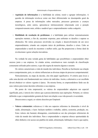 Administração e Empreendedorismo
• Aquisição de informações: é a habilidade de coletar, reunir e agrupar informações. A
questão da informação revela-se como um fator diferenciador no desempenho geral da
empresa. A posse de informações sobre mercados, processos gerenciais e avanços
tecnológicos, entre outros, apresenta-se intrinsecamente relacionada com a posição
comparativamente mais, sólida e saudável que o empreendimento venha a adquirir;
• Habilidade de resolução de problemas: é a habilidade para utilizar sistematicamente
operações mentais, a fim de, encontrar respostas, para enfrentar os desafios e superar os
obstáculos. Há vários processos envolvidos na criação e desenvolvimento de um novo
empreendimento, criando um conjunto único de problemas, desafios e crises. Cabe ao
empreendedor a tarefa de encontrar o melhor estilo, que lhe proporcione a forma ideal de
revolucionar e gerar soluções inovadoras.
Na verdade há uma variada gama de habilidades que possibilitam o empreendedor obter
sucesso junto a sua empresa. As citadas acima, constituem-se num exemplo de classificação
comumente utilizado pelos autores, o que não esgota de maneira alguma o assunto.
Os valores caracterizam a visão de mundo dos indivíduos. Percebe-se facilmente sua relação
com o comportamento, pois, os valores influenciam as diversas etapas do processo comportamental.
Particularmente, na etapa da decisão, eles têm papel significativo. O critério para levar a
cabo uma decisão será fundamentado nos valores do indivíduo. Assim, a alternativa a ser escolhida
deverá obedecer os valores vigentes à época. Da mesma forma, os empreendedores farão uso de
seus valores para tomar decisões referentes a sua empresa.
Do ponto de vista empresarial, os valores do empreendedor adquirem um especial
significado, pois, é através dos valores que a pessoa determina suas aspirações. Portanto, os valores
definirão o que o empreendedor gostaria de fazer em relação a sua vida pessoal e à sociedade.
Descrevemos a seguir, os valores descritos por Empinott:
• Valores existenciais: referem-se à vida nos aspectos referentes às dimensões à nível de
saúde, alimentação, e lazer. Incluem também o trabalho, salário, economia, produção, etc.
Estes valores são bastante abrangentes, constituindo-se um dos principais referenciais de
visão de mundo dos indivíduos. Para o empreendedor a empresa oferece oportunidade de
obter dinheiro e ter acesso aos padrões de saúde, alimentação, habitação e lazer a que aspira;
VIRTVS Engenharia e Informática. Adbeel Goes Filho et alli. 130
 