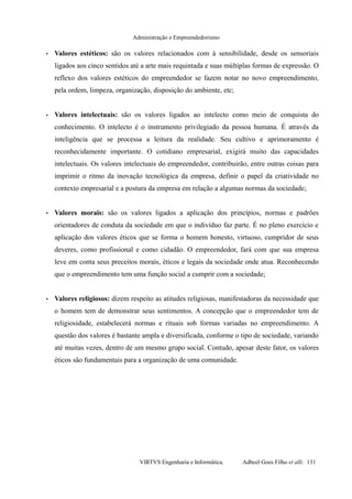 Administração e Empreendedorismo
• Valores estéticos: são os valores relacionados com à sensibilidade, desde os sensoriais
ligados aos cinco sentidos até a arte mais requintada e suas múltiplas formas de expressão. O
reflexo dos valores estéticos do empreendedor se fazem notar no novo empreendimento,
pela ordem, limpeza, organização, disposição do ambiente, etc;
• Valores intelectuais: são os valores ligados ao intelecto como meio de conquista do
conhecimento. O intelecto é o instrumento privilegiado da pessoa humana. É através da
inteligência que se processa a leitura da realidade. Seu cultivo e aprimoramento é
reconhecidamente importante. O cotidiano empresarial, exigirá muito das capacidades
intelectuais. Os valores intelectuais do empreendedor, contribuirão, entre outras coisas para
imprimir o ritmo da inovação tecnológica da empresa, definir o papel da criatividade no
contexto empresarial e a postura da empresa em relação a algumas normas da sociedade;
• Valores morais: são os valores ligados a aplicação dos princípios, normas e padrões
orientadores de conduta da sociedade em que o indivíduo faz parte. É no pleno exercício e
aplicação dos valores éticos que se forma o homem honesto, virtuoso, cumpridor de seus
deveres, como profissional e como cidadão. O empreendedor, fará com que sua empresa
leve em conta seus preceitos morais, éticos e legais da sociedade onde atua. Reconhecendo
que o empreendimento tem uma função social a cumprir com a sociedade;
• Valores religiosos: dizem respeito as atitudes religiosas, manifestadoras da necessidade que
o homem tem de demonstrar seus sentimentos. A concepção que o empreendedor tem de
religiosidade, estabelecerá normas e rituais sob formas variadas no empreendimento. A
questão dos valores é bastante ampla e diversificada, conforme o tipo de sociedade, variando
até muitas vezes, dentro de um mesmo grupo social. Contudo, apesar deste fator, os valores
éticos são fundamentais para a organização de uma comunidade.
VIRTVS Engenharia e Informática. Adbeel Goes Filho et alli. 131
 