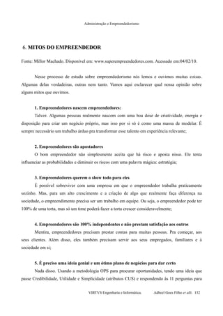 Administração e Empreendedorismo
6.6. MITOS DO EMPREENDEDORMITOS DO EMPREENDEDOR
Fonte: Millor Machado. Disponível em: www.superempreendedores.com. Acessado em:04/02/10.
Nesse processo de estudo sobre empreendedorismo nós lemos e ouvimos muitas coisas.
Algumas delas verdadeiras, outras nem tanto. Vamos aqui esclarecer qual nossa opinião sobre
alguns mitos que ouvimos.
1. Empreendedores nascem empreendedores:
Talvez. Algumas pessoas realmente nascem com uma boa dose de criatividade, energia e
disposição para criar um negócio próprio, mas isso por si só é como uma massa de modelar. É
sempre necessário um trabalho árduo pra transformar esse talento em experiência relevante;
2. Empreendedores são apostadores
O bom empreendedor não simplesmente aceita que há risco e aposta nisso. Ele tenta
influenciar as probabilidades e diminuir os riscos com uma palavra mágica: estratégia;
3. Empreendedores querem o show todo para eles
É possível sobreviver com uma empresa em que o empreendedor trabalha praticamente
sozinho. Mas, para um alto crescimento e a criação de algo que realmente faça diferença na
sociedade, o empreendimento precisa ser um trabalho em equipe. Ou seja, o empreendedor pode ter
100% de uma torta, mas só um time poderá fazer a torta crescer consideravelmente;
4. Empreendedores são 100% independentes e não prestam satisfação aos outros
Mentira, empreendedores precisam prestar contas para muitas pessoas. Pra começar, aos
seus clientes. Além disso, eles também precisam servir aos seus empregados, familiares e à
sociedade em si;
5. É preciso uma ideia genial e um ótimo plano de negócios para dar certo
Nada disso. Usando a metodologia OPS para procurar oportunidades, tendo uma ideia que
passe Credibilidade, Utilidade e Simplicidade (atributos CUS) e respondendo às 11 perguntas para
VIRTVS Engenharia e Informática. Adbeel Goes Filho et alli. 132
 
