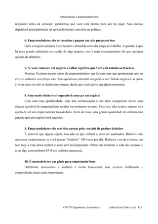 Administração e Empreendedorismo
responder antes de começar, garantimos que você está pronto para sair do lugar. Seu sucesso
dependerá principalmente da aplicação desses conceitos na prática;
6. Empreendedores são estressados e pagam um alto preço por isso
Gerir o negócio próprio é estressante e demanda uma alta carga de trabalho. A questão é que
há uma grande satisfação em cuidar de algo próprio, isso é mais recompensador do que qualquer
quantia de dinheiro;
7. Se você começar um negócio e falhar significa que você está fadado ao fracasso
Mentira. Existem muitos casos de empreendedores que faliram mas que aprenderam com os
erros e voltaram com força total. Não queremos estimular ninguém a sair falindo negócios, o ponto
é: errar uma vez não te destrói pra sempre, desde que você acerte em algum momento;
8. Sem muito dinheiro é impossível começar um negócio
Com uma boa oportunidade, uma boa comunicação e um time competente existe uma
chance razoável do empreendedor receber investimento externo. Caso isso não ocorra, sempre há a
opção de ser um empreendedor alça-de-bota. Além do mais, uma grande quantidade de dinheiro não
garante que um negócio terá sucesso;
9. Empreendedores são movidos apenas pela vontade de ganhar dinheiro
É possível que alguns sejam, mas não os que valham a pena ser analisados. Dinheiro não
aparecerá simplesmente se você pensar “dinheiro” 100 vezes por dia. Dinheiro vem de clientes, por
isso faça a vida deles melhor e você será recompensado. Pense em melhorar a vida das pessoas e
criar algo com atributos CUS e o dinheiro aparecerá;
10. É necessário ser um gênio para empreender bem
Habilidade matemática e analítica é muito bem-vinda, mas existem habilidades e
competências muito mais importantes.
VIRTVS Engenharia e Informática. Adbeel Goes Filho et alli. 133
 
