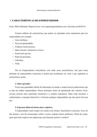 Administração e Empreendedorismo
7.7. CARACTERÍSTICAS DO EMPREENDEDORCARACTERÍSTICAS DO EMPREENDEDOR
Fonte: Millor Machado. Disponível em: www.superempreendedores.com. Acessado em:04/02/10.
Existem milhares de características que podem ser apontadas como importantes para um
empreendedor, por exemplo:
• Auto-confiança;
• Foco em oportunidade;
• Conhecer muitas pessoas;
• Saber calcular e minimizar os riscos;
• Paixão pelo que faz;
• Poder de persuasão;
• Liderança;
• Visão.
Nós da Empreendemia concordamos com todas essas características, mas para nossa
definição do empreendedor, reuniremos 6 pontos que acreditamos ser vitais e que englobam as
características acima.
1. Saber aprender:
Existe uma quantidade infinita de informação no mundo e sempre haverá conhecimento que
te fará um melhor empreendedor. Nossas principais fontes de aprendizado são: internet, livros,
revistas, pessoas mais experientes (mentores) e a própria experiência. Saber onde encontrar o
conhecimento e conseguir absorvê-lo é vital para qualquer empreendedor que não queira ficar pra
trás.
2. Expressar idéias de forma clara e objetiva:
O empreendedor estará sempre em contato com clientes, funcionários e parceiros. Caso ele
não domine a arte da comunicação verbal e escrita, surgirão muitos problemas. Afinal de contas,
quem quer fazer negócio com alguém que seja altamente prolixo e confuso?
VIRTVS Engenharia e Informática. Adbeel Goes Filho et alli. 134
 