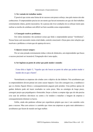 Administração e Empreendedorismo
3. Ter vontade de trabalhar muito:
É possível que exista uma forma de ter sucesso com pouco esforço, mas pelo menos nós não
conhecemos. O empreendedor precisa ter em mente que haverá momentos em que ele fará trabalhos
extremamente chatos, porém necessários. Se a pessoa não tiver condições de se esforçar muito para
realizar as tarefas do cotidiano será difícil ser bem sucedido como empreendedor;
4. Conseguir resolver problemas:
Em vários momentos vão acontecer coisas que farão o empreendedor pensar “Arrebentou”.
Nessas horas será necessário muita criatividade, controle emocional e frieza para criar soluções que
resolvam o problema e evitem que ele apareça de novo;
5. Querer crescer sempre:
Por ser uma jornada extremamente árdua e cheia de obstáculos, um empreendedor que busca
o sucesso precisará ser incansável. Estagnação não é uma opção;
6. Ser ingênuo ao ponto de achar que pode mudar o mundo:
Como diria a Apple ©, “Aqueles que são loucos ao ponto de achar que podem mudar o
mundo são os que o fazem”.
Normalmente as empresas são criadas com o objetivo de dar dinheiro. Nós acreditamos que
os empreendedores devem pensar em como causar impacto. Caso eles consigam isso, a tendência é
que os clientes fiquem felizes e consequentemente paguem pelo produto. Uma política apenas de
ganhar dinheiro pode até trazer resultados no curto prazo. Mas na estratégia de longo prazo,
conseguir preços que prejudiquem o fornecedor, forçar o cliente a comprar algo que ele não precisa
e/ou usar de artifícios não-éticos ou contra a lei tendem a manchar a imagem da empresa e
consequentemente diminuir os lucros.
Enfim, ainda não podemos afirmar por experiência própria que esse é um caminho certo
para o sucesso. Mas com certeza é o caminho que vimos nas empresas as quais mais admiramos e
acreditamos que fazem do mundo um lugar melhor.
VIRTVS Engenharia e Informática. Adbeel Goes Filho et alli. 135
 