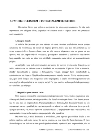 Administração e Empreendedorismo
8.8. FATORES QUE INIBEM O POTENCIAL EMPREENDEDORFATORES QUE INIBEM O POTENCIAL EMPREENDEDOR
Há muitos fatores que inibem o surgimento de novos empreendedores. Os três mais
importantes são: imagem social, disposição de assumir riscos e capital social dos potenciais
empreendedores.
1. Imagem Social:
A maioria das pessoas que tem sucesso em suas carreiras profissionais nunca pensou
seriamente na possibilidade de iniciar um negócio próprio. Não é que elas não gostariam de se
tornar empreendedores bem-sucedidos, mas por não estarem dispostas a dar um passo, na sua
opinião, para trás, imprescindível ao sucesso, que significa abandonar o conforto de sua carreira
bem-sucedida, para sujar as mãos com atividades necessárias para iniciar um empreendimento
próprio.
A realidade é que todo empreendedor que deseja ter sucesso precisa estar disposto a, no
início, desenvolver ele mesmo todas as atividades na sua empresa. É preciso fazer as compras,
atender pessoalmente a clientes e fornecedores, vender, entregar fazer contabilidade e,
eventualmente, até limpeza. Não há nenhuma vergonha no trabalho honesto. Porém, muitos pensam
que, após terem atingido uma boa posição como empregados, as tarefas necessárias para iniciar um
novo negócio vão prejudicar a sua imagem social. Por esse motivo, acabam preferindo permanecer
no “conforto” do emprego.
2. Disposição para assumir riscos:
Nem todas as pessoas têm a mesma disposição para assumir riscos. Muitos precisam de uma
vida regrada, horários certos, salário garantido o fim do mês e assim por diante. Esse tipo de pessoa
não foi feita para ser empreendedor. O empreendedor, por definição, tem de assumir riscos, e o seu
sucesso está na sua capacidade de conviver com eles e sobreviver a eles. Os riscos fazem parte de
qualquer atividade, e é preciso aprender a administrá-los. O empreendedor não é malsucedido nos
seus negócios porque sofre revezes, mas porque não sabe superá-los.
De outro lado, o risco financeiro e profissional, para aqueles que decidem iniciar o seu
próprio negócio, será muito menos do que se imagina, se esse início for bem planejado. O risco
financeiro pode ser limitado a uma quantia predeterminada, suportável pelo empreendedor, não só
VIRTVS Engenharia e Informática. Adbeel Goes Filho et alli. 136
 