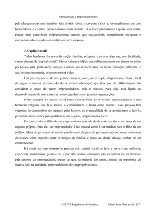 Administração e Empreendedorismo
pelo planejamento, mas também pela divisão desse risco com sócios e, eventualmente, até com
fornecedores e clientes, como veremos mais adiante. Já o risco profissional é quase inexistente,
porque uma experiência empreendedora, mesmo que malsucedida, normalmente enriquece o
curriculum vitae e ajuda a encontrar um novo emprego.
3. Capital Social:
Todos herdamos da nossa formação familiar, religiosa e escolar algo que, por facilidade,
vamos chamar de “capital social”. São os valores e idéias que subliminarmente nos foram incutidos
por nossos pais, professores, amigos e outros que influenciaram na nossa formação intelectual e
que, inconscientemente, orientam nossas vidas.
Um pai, engenheiro de uma grande empresa, pode, por exemplo, despertar nos filhos o ideal
de seguir a mesma carreira, devido à natural admiração que têm por ele. Dificilmente vão
considerar a opção de serem empreendedores, pois o sucesso, para eles, está ligado ao
desenvolvimento de suas carreiras como engenheiros em grandes organizações.
Outro exemplo do capital social como fator inibidor de potenciais empreendedores é uma
formação religiosa que leva muitos a considerarem o lucro como imoral. Essas pessoas têm
vergonha de desenvolver um negócio pelo lucro e, na eventualidade de se aventurarem a fazê-lo,
procuram outras razões para justificar o seu negócio, desprezando o lucro.
Por outro lado, o filho de um empreendedor aprende desde cedo o valor e os riscos de um
negócio próprio. Para ele, ser empreendedor é tão natural como é ser médico para o filho de um
médico. Além de participar de muitos problemas e alegrias do pai empreendedor, ouve numerosas
discussões sobre negócios entre os amigos da família, a ponto de, desde criança, sonhar em ser
empreendedor.
Há ainda um sem número de pessoas cujo capital social os leva a ser artistas, militares,
esportistas, marinheiros, pilotos, etc. e por isto mesmo, raramente vão vislumbrar ou ter interesse
pela carreira de empreendedor, apesar de que, na maioria dos casos, artistas ou esportistas de
sucesso são, na realidade, empreendedores do seu próprio talento.
VIRTVS Engenharia e Informática. Adbeel Goes Filho et alli. 137
 