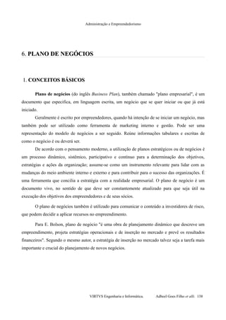 Administração e Empreendedorismo
6.6. PLANO DE NEGÓCIOSPLANO DE NEGÓCIOS
1.1. CONCEITOS BÁSICOSCONCEITOS BÁSICOS
Plano de negócios (do inglês Business Plan), também chamado "plano empresarial", é um
documento que especifica, em linguagem escrita, um negócio que se quer iniciar ou que já está
iniciado.
Geralmente é escrito por empreendedores, quando há intenção de se iniciar um negócio, mas
também pode ser utilizado como ferramenta de marketing interno e gestão. Pode ser uma
representação do modelo de negócios a ser seguido. Reúne informações tabulares e escritas de
como o negócio é ou deverá ser.
De acordo com o pensamento moderno, a utilização de planos estratégicos ou de negócios é
um processo dinâmico, sistêmico, participativo e contínuo para a determinação dos objetivos,
estratégias e ações da organização; assume-se como um instrumento relevante para lidar com as
mudanças do meio ambiente interno e externo e para contribuir para o sucesso das organizações. É
uma ferramenta que concilia a estratégia com a realidade empresarial. O plano de negócio é um
documento vivo, no sentido de que deve ser constantemente atualizado para que seja útil na
execução dos objetivos dos empreendedores e de seus sócios.
O plano de negócios também é utilizado para comunicar o conteúdo a investidores de risco,
que podem decidir a aplicar recursos no empreendimento.
Para E. Bolson, plano de negócio "é uma obra de planejamento dinâmico que descreve um
empreendimento, projeta estratégias operacionais e de inserção no mercado e prevê os resultados
financeiros". Segundo o mesmo autor, a estratégia de inserção no mercado talvez seja a tarefa mais
importante e crucial do planejamento de novos negócios.
VIRTVS Engenharia e Informática. Adbeel Goes Filho et alli. 138
 