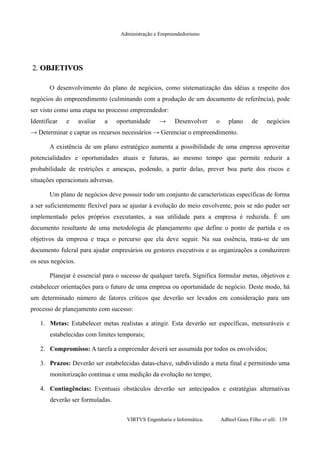 Administração e Empreendedorismo
2.2. OBJETIVOSOBJETIVOS
O desenvolvimento do plano de negócios, como sistematização das idéias a respeito dos
negócios do empreendimento (culminando com a produção de um documento de referência), pode
ser visto como uma etapa no processo empreendedor:
Identificar e avaliar a oportunidade → Desenvolver o plano de negócios
→ Determinar e captar os recursos necessários → Gerenciar o empreendimento.
A existência de um plano estratégico aumenta a possibilidade de uma empresa aproveitar
potencialidades e oportunidades atuais e futuras, ao mesmo tempo que permite reduzir a
probabilidade de restrições e ameaças, podendo, a partir delas, prever boa parte dos riscos e
situações operacionais adversas.
Um plano de negócios deve possuir todo um conjunto de características específicas de forma
a ser suficientemente flexível para se ajustar à evolução do meio envolvente, pois se não puder ser
implementado pelos próprios executantes, a sua utilidade para a empresa é reduzida. É um
documento resultante de uma metodologia de planejamento que define o ponto de partida e os
objetivos da empresa e traça o percurso que ela deve seguir. Na sua essência, trata-se de um
documento fulcral para ajudar empresários ou gestores executivos e as organizações a conduzirem
os seus negócios.
Planejar é essencial para o sucesso de qualquer tarefa. Significa formular metas, objetivos e
estabelecer orientações para o futuro de uma empresa ou oportunidade de negócio. Deste modo, há
um determinado número de fatores críticos que deverão ser levados em consideração para um
processo de planejamento com sucesso:
1. Metas: Estabelecer metas realistas a atingir. Esta deverão ser específicas, mensuráveis e
estabelecidas com limites temporais;
2. Compromisso: A tarefa a empreender deverá ser assumida por todos os envolvidos;
3. Prazos: Deverão ser estabelecidas datas-chave, subdividindo a meta final e permitindo uma
monitorização contínua e uma medição da evolução no tempo;
4. Contingências: Eventuais obstáculos deverão ser antecipados e estratégias alternativas
deverão ser formuladas.
VIRTVS Engenharia e Informática. Adbeel Goes Filho et alli. 139
 
