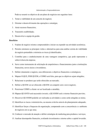 Administração e Empreendedorismo
Pode-se resumir os objetivos de um plano de negócios nos seguintes itens:
1. Testar a viabilidade de um conceito de negócio;
2. Orientar o desenvolvimento das operações e estratégia;
3. Atrair recursos financeiros;
4. Transmitir credibilidade;
5. Desenvolver a equipe de gestão.
Benefícios
1. O plano de negócio orienta o empreendedor a iniciar ou expandir sua atividade econômica;
2. Permite estruturar as principais visões e alternativas para uma análise correta de viabilidade
do negócio pretendido e minimiza os riscos já identificados;
3. Contribui para o estabelecimento de uma vantagem competitiva, que pode representar a
sobrevivência da empresa;
4. Serve como instrumento de solicitação de empréstimos e financiamentos junto a instituições
financeiras, novos sócios e investidores;
5. Definir claramente o negócio, seus diferenciais e objetivos financeiros e estratégicos;
6. Mapear O QUE, POR QUEM, e COMO será feito, para que os objetivos sejam atingidos;
7. Relacionar os produtos que serão oferecidos ao mercado;
8. Definir a QUEM vai ser oferecido e QUEM vai competir com o novo negócio;
9. Posicionar COMO o cliente vai ser localizado e atendido;
10. Mapear QUANTO será necessário investir, e QUANDO será o retorno financeiro previsto;
11. Descrever QUANDO poderão ser realizadas as atividades e como serão atingidas as metas;
12. Identificar os riscos e minimizá-los, ou mesmo evitá-los através do planejamento adequado;
13. Identificar forças e fraquezas da organização, comparando com a concorrência e o ambiente
de negócios em se que atua;
14. Conhecer o mercado de atuação e definir estratégias de marketing para produtos e serviços;
15. Analisar desempenho financeiro, avaliando investimento e retorno sobre o capital investido.
VIRTVS Engenharia e Informática. Adbeel Goes Filho et alli. 140
 