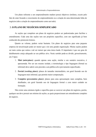Administração e Empreendedorismo
Um plano referente a um empreendimento maduro possui objetivos similares, exceto pelo
fato de estar focando o crescimento do empreendimento ou a criação de uma determinada linha de
negócios (não a criação do empreendimento como um todo).
3.3. O PLANO DE NEGÓCIOS SIMPLIFICADOO PLANO DE NEGÓCIOS SIMPLIFICADO
As seções que compõem um plano de negócios podem ser padronizadas para facilitar o
entendimento. Cada uma das seções tem um propósito específico, com um significado já bem
conhecido dos potenciais leitores.
Quanto ao volume, podem variar bastante. Um plano de negócios para uma pequena
empresa de terceirização pode ser menor que o de uma grande organização. Muitas seções podem
ser mais curtas que outras e até ser menor que uma única lauda. O importante é que seu grau de
detalhamento esteja adequado ao seu público alvo. Neste sentido pode-se dividir, grosseiramente,
em 3 tipos:
1. Mini (mini-plans): quando apenas uma seção, similar a um sumário executivo, é
apresentada. Por ser um resumo isolado, a terminologia e tipo linguagem (formal ou
informal) deve aderir com precisão a um público-alvo previamente especificado;
2. Parcial (working plans): planos de tamanho intermediário, em geral fazendo uso de
linguagem mais informal, que permite maior compactação;
3. Completo (presentation plans): planos para uma apresentação mais completa, bem
detalhados, em geral fazendo uso de linguagem formal e com maior cuidado na
formação.
Não existe uma estrutura rígida e específica para se escrever um plano de negócios, porém,
qualquer um deve possuir um mínimo de seções, as quais proporcionam um entendimento completo
do negócio.
VIRTVS Engenharia e Informática. Adbeel Goes Filho et alli. 141
 