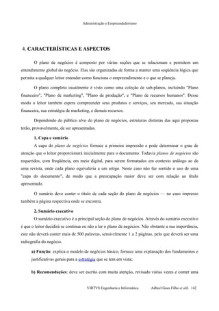 Administração e Empreendedorismo
4.4. CARACTERÍSTICAS E ASPECTOSCARACTERÍSTICAS E ASPECTOS
O plano de negócios é composto por várias seções que se relacionam e permitem um
entendimento global do negócio. Elas são organizadas de forma a manter uma seqüência lógica que
permita a qualquer leitor entender como funciona o empreendimento e o que se planeja.
O plano completo usualmente é visto como uma coleção de sub-planos, incluindo "Plano
financeiro", "Plano de marketing", "Plano de produção", e "Plano de recursos humanos". Desse
modo o leitor também espera compreender seus produtos e serviços, seu mercado, sua situação
financeira, sua estratégia de marketing, e demais recursos.
Dependendo do público alvo do plano de negócios, estruturas distintas das aqui propostas
terão, provavelmente, de ser apresentadas.
1. Capa e sumário
A capa do plano de negócios fornece a primeira impressão e pode determinar o grau de
atenção que o leitor proporcionará inicialmente para o documento. Todavia planos de negócios são
requeridos, com freqüência, em meio digital, para serem formatados em contexto análogo ao de
uma revista, onde cada plano equivaleria a um artigo. Neste caso não faz sentido o uso de uma
"capa do documento", de modo que a preocupação maior deve ser com relação ao título
apresentado.
O sumário deve conter o título de cada seção do plano de negócios — no caso impresso
também a página respectiva onde se encontra.
2. Sumário executivo
O sumário executivo é a principal seção do plano de negócios. Através do sumário executivo
é que o leitor decidirá se continua ou não a ler o plano de negócios. Não obstante a sua importância,
este não deverá conter mais de 500 palavras, sensivelmente 1 a 2 páginas, pelo que deverá ser uma
radiografia do negócio.
a) Função: explica o modelo de negócios básico, fornece uma explanação dos fundamentos e
justificativas gerais para a estratégia que se tem em vista;
b) Recomendações: deve ser escrito com muita atenção, revisado várias vezes e conter uma
VIRTVS Engenharia e Informática. Adbeel Goes Filho et alli. 142
 