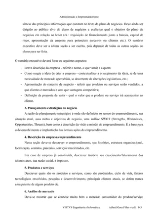 Administração e Empreendedorismo
síntese das principais informações que constam no texto do plano de negócios. Deve ainda ser
dirigido ao público alvo do plano de negócios e explicitar qual o objetivo do plano de
negócios em relação ao leitor (ex.: requisição de financiamento junto a bancos, capital de
risco, apresentação da empresa para potenciais parceiros ou clientes etc.). O sumário
executivo deve ser a última seção a ser escrita, pois depende de todas as outras seções do
plano para ser feita.
O sumário executivo deverá focar os seguintes aspectos:
• Breve descrição da empresa - referir o nome, o que vende e a quem;
• Como surgiu a ideia de criar a empresa - contextualizar a o surgimento da ideia, se de uma
necessidade de mercado apercebida, se decorrente de alterações legislativas, etc.;
• Apresentação do conceito de negócio - referir que produtos ou serviços serão vendidos, a
que clientes e mercados e com que vantagens competitiva;
• Definição da proposta de valor - qual o valor que o produto ou serviço irá acrescentar ao
cliente.
3. Planejamento estratégico do negócio
A seção de planejamento estratégico é onde são definidos os rumos do empreendimento, sua
situação atual, suas metas e objetivos de negócio, uma análise SWOT (Strengths, Weaknesses,
Opportunities, Threats), bem como a descrição da visão e missão do empreendimento. É a base para
o desenvolvimento e implantação das demais ações do empreendimento.
4. Descrição da empresa/empreendimento
Nesta seção deve-se descrever o empreendimento, seu histórico, estrutura organizacional,
localização, contatos, parcerias, serviços terceirizados, etc.
Em caso de empresa já constituída, descrever também seu crescimento/faturamento dos
últimos anos, sua razão social, e impostos.
5. Produtos e serviços
Descrever quais são os produtos e serviços, como são produzidos, ciclo de vida, fatores
tecnológicos envolvidos, pesquisa e desenvolvimento, principais clientes atuais, se detém marca
e/ou patente de algum produto etc.
6. Análise de mercado
Deve-se mostrar que se conhece muito bem o mercado consumidor do produto/serviço
VIRTVS Engenharia e Informática. Adbeel Goes Filho et alli. 143
 