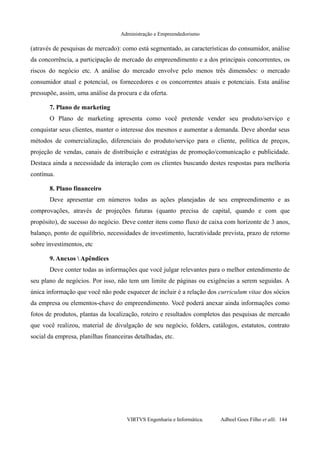 Administração e Empreendedorismo
(através de pesquisas de mercado): como está segmentado, as características do consumidor, análise
da concorrência, a participação de mercado do empreendimento e a dos principais concorrentes, os
riscos do negócio etc. A análise do mercado envolve pelo menos três dimensões: o mercado
consumidor atual e potencial, os fornecedores e os concorrentes atuais e potenciais. Esta análise
pressupõe, assim, uma análise da procura e da oferta.
7. Plano de marketing
O Plano de marketing apresenta como você pretende vender seu produto/serviço e
conquistar seus clientes, manter o interesse dos mesmos e aumentar a demanda. Deve abordar seus
métodos de comercialização, diferenciais do produto/serviço para o cliente, política de preços,
projeção de vendas, canais de distribuição e estratégias de promoção/comunicação e publicidade.
Destaca ainda a necessidade da interação com os clientes buscando destes respostas para melhoria
contínua.
8. Plano financeiro
Deve apresentar em números todas as ações planejadas de seu empreendimento e as
comprovações, através de projeções futuras (quanto precisa de capital, quando e com que
propósito), de sucesso do negócio. Deve conter itens como fluxo de caixa com horizonte de 3 anos,
balanço, ponto de equilíbrio, necessidades de investimento, lucratividade prevista, prazo de retorno
sobre investimentos, etc
9. Anexos  Apêndices
Deve conter todas as informações que você julgar relevantes para o melhor entendimento de
seu plano de negócios. Por isso, não tem um limite de páginas ou exigências a serem seguidas. A
única informação que você não pode esquecer de incluir é a relação dos curriculum vitae dos sócios
da empresa ou elementos-chave do empreendimento. Você poderá anexar ainda informações como
fotos de produtos, plantas da localização, roteiro e resultados completos das pesquisas de mercado
que você realizou, material de divulgação de seu negócio, folders, catálogos, estatutos, contrato
social da empresa, planilhas financeiras detalhadas, etc.
VIRTVS Engenharia e Informática. Adbeel Goes Filho et alli. 144
 