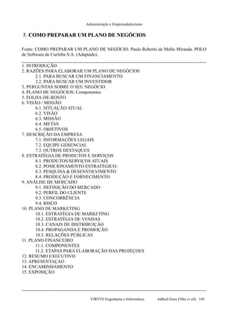 Administração e Empreendedorismo
5.5. COMO PREPARAR UM PLANO DE NEGÓCIOSCOMO PREPARAR UM PLANO DE NEGÓCIOS
Fonte: COMO PREPARAR UM PLANO DE NEGÓCIO. Paulo Roberto de Mello Miranda. POLO
de Software de Curitiba S.A. (Adaptado).
1. INTRODUÇÃO
2. RAZÕES PARA ELABORAR UM PLANO DE NEGÓCIOS
2.1. PARA BUSCAR UM FINANCIAMENTO
2.2. PARA BUSCAR UM INVESTIDOR
3. PERGUNTAS SOBRE O SEU NEGÓCIO
4. PLANO DE NEGÓCIOS: Componentes
5. FOLHA-DE-ROSTO
6. VISÃO / MISSÃO
6.1. SITUAÇÃO ATUAL
6.2. VISÃO
6.3. MISSÃO
6.4. METAS
6.5. OBJETIVOS
7. DESCRIÇÃO DA EMPRESA
7.1. INFORMAÇÕES LEGAIS
7.2. EQUIPE GERENCIAL
7.3. OUTROS DESTAQUES
8. ESTRATÉGIA DE PRODUTOS E SERVIÇOS
8.1. PRODUTOS/SERVIÇOS ATUAIS
8.2. POSICIONAMENTO ESTRATÉGICO:
8.3. PESQUISA & DESENVOLVIMENTO
8.4. PRODUÇÃO E FORNECIMENTO
9. ANÁLISE DE MERCADO
9.1. DEFINIÇÃO DO MERCADO
9.2. PERFIL DO CLIENTE
9.3. CONCORRÊNCIA
9.4. RISCO
10. PLANO DE MARKETING
10.1. ESTRATÉGIA DE MARKETING
10.2. ESTRATÉGIA DE VENDAS
10.3. CANAIS DE DISTRIBUIÇÃO
10.4. PROPAGANDA E PROMOÇÃO
10.5. RELAÇÕES PÚBLICAS
11. PLANO FINANCEIRO
11.1. COMPONENTES
11.2. ETAPAS PARA ELABORAÇÃO DAS PROJEÇOES
12. RESUMO EXECUTIVO
13. APRESENTAÇAO
14. ENCAMINHAMENTO
15. EXPOSIÇÃO
VIRTVS Engenharia e Informática. Adbeel Goes Filho et alli. 145
 