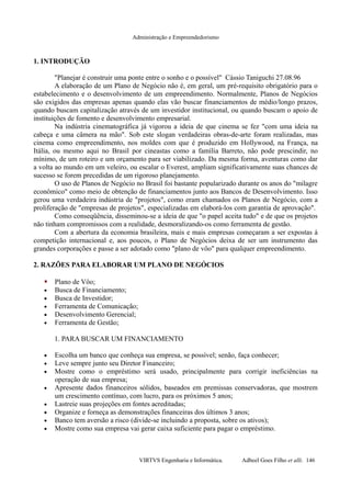 Administração e Empreendedorismo
1. INTRODUÇÃO
"Planejar é construir uma ponte entre o sonho e o possível" Cássio Taniguchi 27.08.96
A elaboração de um Plano de Negócio não é, em geral, um pré-requisito obrigatório para o
estabelecimento e o desenvolvimento de um empreendimento. Normalmente, Planos de Negócios
são exigidos das empresas apenas quando elas vão buscar financiamentos de médio/longo prazos,
quando buscam capitalização através de um investidor institucional, ou quando buscam o apoio de
instituições de fomento e desenvolvimento empresarial.
Na indústria cinematográfica já vigorou a ideia de que cinema se fez "com uma ideia na
cabeça e uma câmera na mão". Sob este slogan verdadeiras obras-de-arte foram realizadas, mas
cinema como empreendimento, nos moldes com que é produzido em Hollywood, na França, na
Itália, ou mesmo aqui no Brasil por cineastas como a família Barreto, não pode prescindir, no
mínimo, de um roteiro e um orçamento para ser viabilizado. Da mesma forma, aventuras como dar
a volta ao mundo em um veleiro, ou escalar o Everest, ampliam significativamente suas chances de
sucesso se forem precedidas de um rigoroso planejamento.
O uso de Planos de Negócio no Brasil foi bastante popularizado durante os anos do "milagre
econômico" como meio de obtenção de financiamentos junto aos Bancos de Desenvolvimento. Isso
gerou uma verdadeira indústria de "projetos", como eram chamados os Planos de Negócio, com a
proliferação de "empresas de projetos", especializadas em elaborá-los com garantia de aprovação".
Como conseqüência, disseminou-se a ideia de que "o papel aceita tudo" e de que os projetos
não tinham compromissos com a realidade, desmoralizando-os como ferramenta de gestão.
Com a abertura da economia brasileira, mais e mais empresas começaram a ser expostas à
competição internacional e, aos poucos, o Plano de Negócios deixa de ser um instrumento das
grandes corporações e passe a ser adotado como "plano de vôo" para qualquer empreendimento.
2. RAZÕES PARA ELABORAR UM PLANO DE NEGÓCIOS
 Plano de Vôo;
• Busca de Financiamento;
• Busca de Investidor;
• Ferramenta de Comunicação;
• Desenvolvimento Gerencial;
• Ferramenta de Gestão;
1. PARA BUSCAR UM FINANCIAMENTO
• Escolha um banco que conheça sua empresa, se possível; senão, faça conhecer;
• Leve sempre junto seu Diretor Financeiro;
• Mostre como o empréstimo será usado, principalmente para corrigir ineficiências na
operação de sua empresa;
• Apresente dados financeiros sólidos, baseados em premissas conservadoras, que mostrem
um crescimento contínuo, com lucro, para os próximos 5 anos;
• Lastreie suas projeções em fontes acreditadas;
• Organize e forneça as demonstrações financeiras dos últimos 3 anos;
• Banco tem aversão a risco (divide-se incluindo a proposta, sobre os ativos);
• Mostre como sua empresa vai gerar caixa suficiente para pagar o empréstimo.
VIRTVS Engenharia e Informática. Adbeel Goes Filho et alli. 146
 