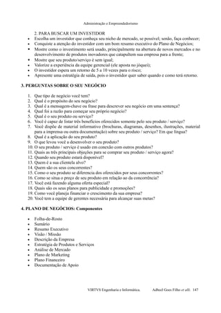 Administração e Empreendedorismo
2. PARA BUSCAR UM INVESTIDOR
• Escolha um investidor que conheça seu nicho de mercado, se possível; senão, faça conhecer;
• Conquiste a atenção do investidor com um bom resumo executivo do Plano de Negócios;
 Mostre como o investimento será usado, principalmente na abertura de novos mercados e no
desenvolvimento de produtos inovadores que catapultem sua empresa para a frente;
 Mostre que seu produto/serviço é sem igual;
• Valorize a experiência da equipe gerencial (ele aposta no jóquei);
• O investidor espera um retorno de 5 a 10 vezes para o risco;
• Apresente uma estratégia de saída, pois o investidor quer saber quando e como terá retorno.
3. PERGUNTAS SOBRE O SEU NEGÓCIO
1. Que tipo de negócio você tem?
2. Qual é o propósito do seu negócio?
3. Qual é a mensagem-chave ou frase para descrever seu negócio em uma sentença?
4. Qual foi a razão para começar seu próprio negócio?
5. Qual é o seu produto ou serviço?
6. Você é capaz de listar três benefícios oferecidos somente pelo seu produto / serviço?
7. Você dispõe de material informativo (brochuras, diagramas, desenhos, ilustrações, material
para a imprensa ou outra documentação) sobre seu produto / serviço? Em que língua?
8. Qual é a aplicação do seu produto?
9. O que levou você a desenvolver o seu produto?
10. O seu produto / serviço é usado em conexão com outros produtos?
11. Quais as três principais objeções para se comprar seu produto / serviço agora?
12. Quando seu produto estará disponível?
13. Quem é a sua clientela alvo?
14. Quem são os seus concorrentes?
15. Como o seu produto se diferencia dos oferecidos por seus concorrentes?
16. Como se situa o preço de seu produto em relação ao da concorrência?
17. Você está fazendo alguma oferta especial?
18. Quais são os seus planos para publicidade e promoções?
19. Como você planeja financiar o crescimento da sua empresa?
20. Você tem a equipe de gerentes necessária para alcançar suas metas?
4. PLANO DE NEGÓCIOS: Componentes
• Folha-de-Rosto
• Sumário
• Resumo Executivo
• Visão / Missão
• Descrição da Empresa
• Estratégia de Produtos e Serviços
• Análise de Mercado
• Plano de Marketing
• Plano Financeiro
• Documentação de Apoio
VIRTVS Engenharia e Informática. Adbeel Goes Filho et alli. 147
 